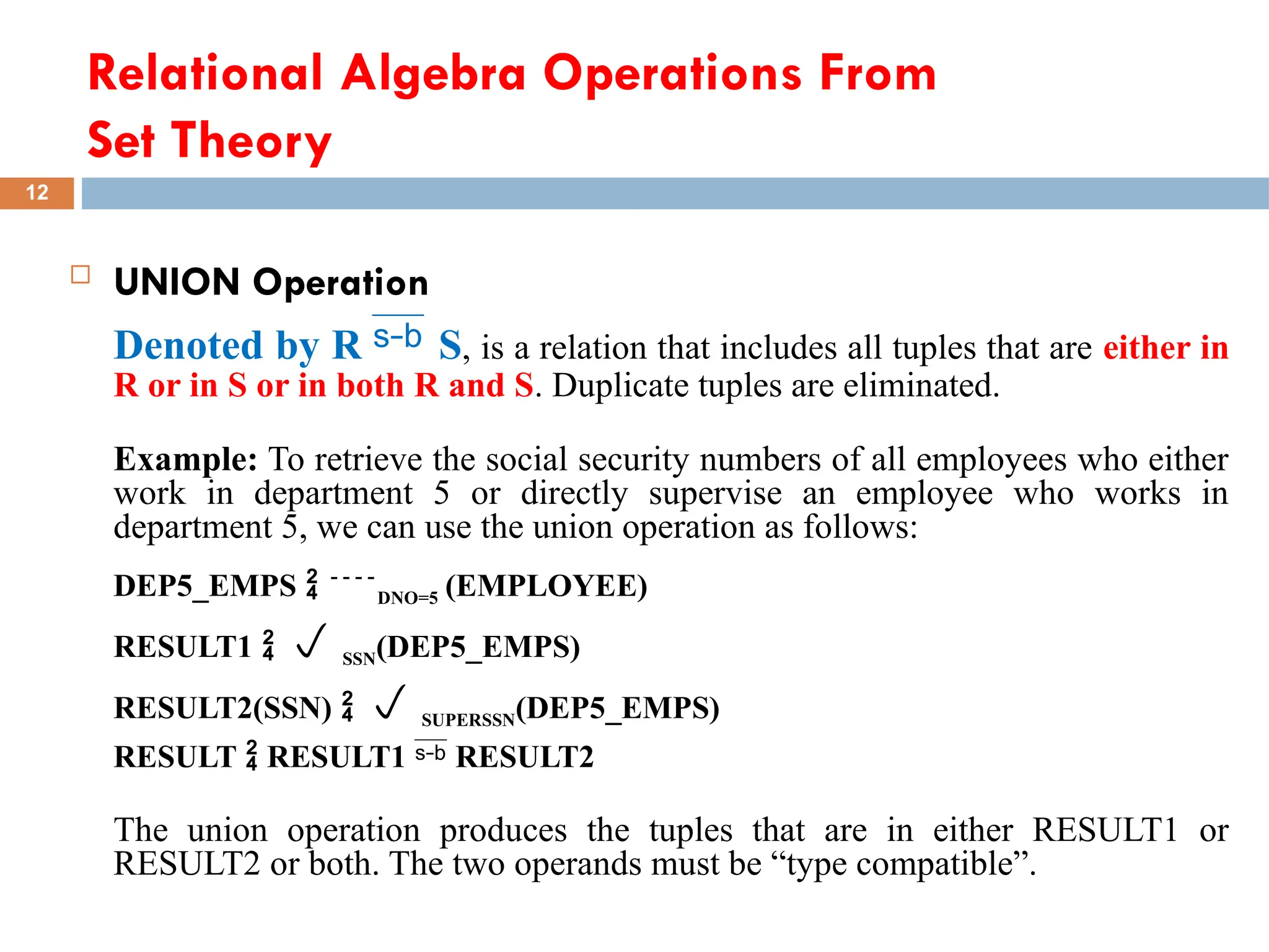 Relational Algebra Operations From
Set Theory
 UNION Operation
Denoted by R  S, is a relation that includes all tuples that are either in
R or in S or in both R and S. Duplicate tuples are eliminated.
Example: To retrieve the social security numbers of all employees who either
work in department 5 or directly supervise an employee who works in
department 5, we can use the union operation as follows:
DEP5_EMPS  DNO=5 (EMPLOYEE)
RESULT1   SSN(DEP5_EMPS)
RESULT2(SSN)   SUPERSSN(DEP5_EMPS)
RESULT  RESULT1  RESULT2
The union operation produces the tuples that are in either RESULT1 or
RESULT2 or both. The two operands must be “type compatible”.
12
 
