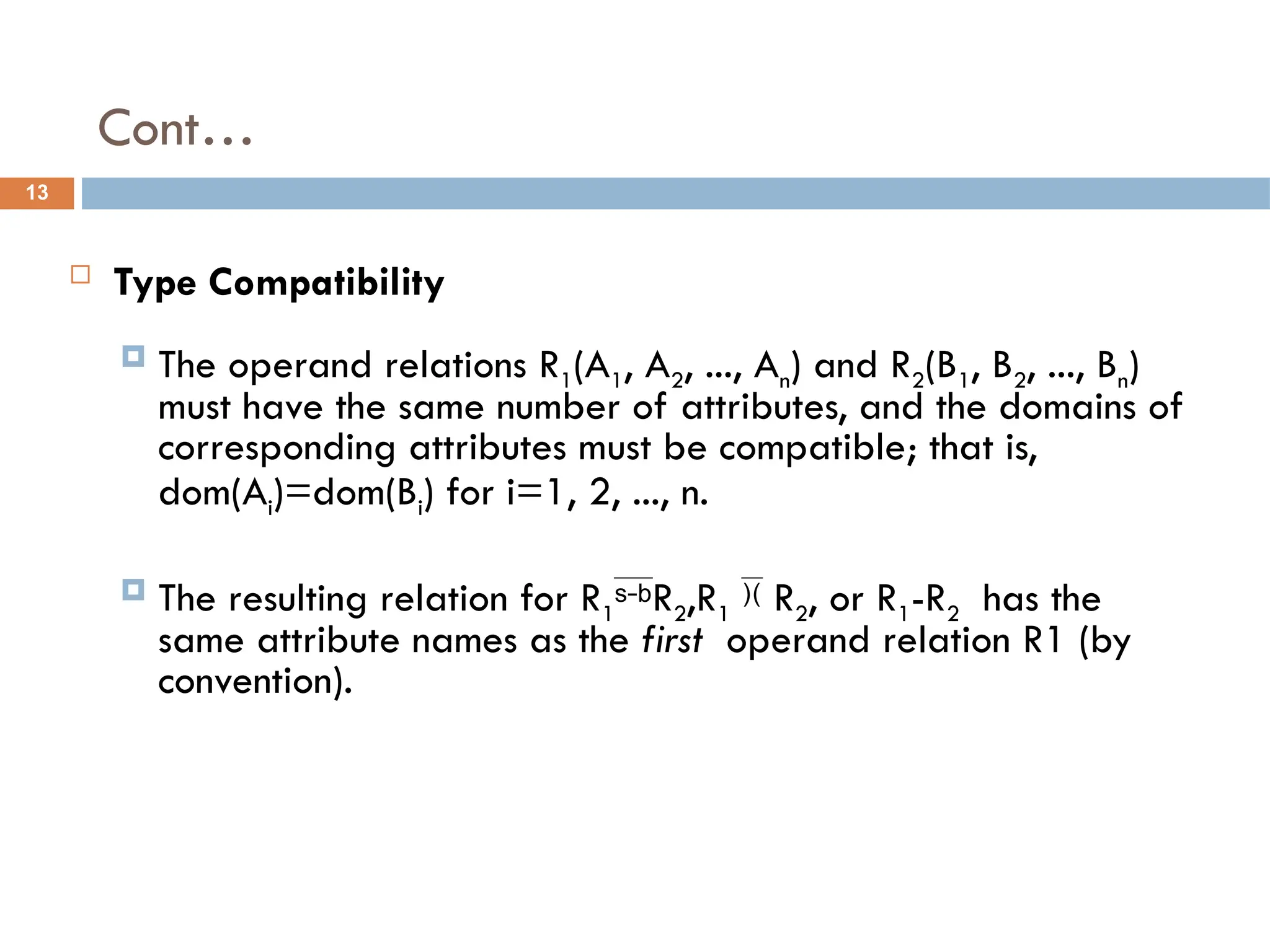 Cont…
 Type Compatibility
 The operand relations R1(A1, A2, ..., An) and R2(B1, B2, ..., Bn)
must have the same number of attributes, and the domains of
corresponding attributes must be compatible; that is,
dom(Ai)=dom(Bi) for i=1, 2, ..., n.
 The resulting relation for R1R2,R1  R2, or R1-R2 has the
same attribute names as the first operand relation R1 (by
convention).
13
 