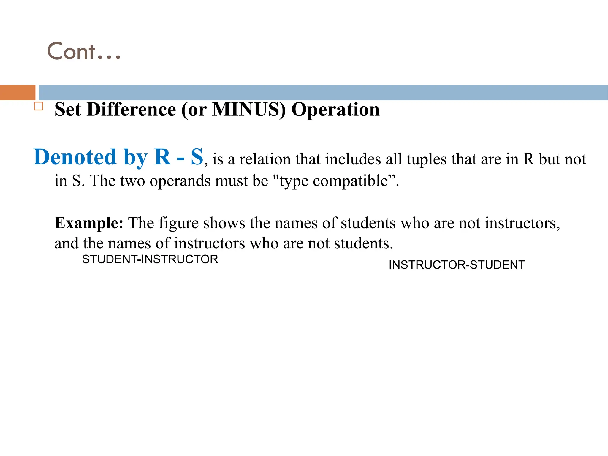 Cont…
 Set Difference (or MINUS) Operation
Denoted by R - S, is a relation that includes all tuples that are in R but not
in S. The two operands must be "type compatible”.
Example: The figure shows the names of students who are not instructors,
and the names of instructors who are not students.
STUDENT-INSTRUCTOR INSTRUCTOR-STUDENT
 