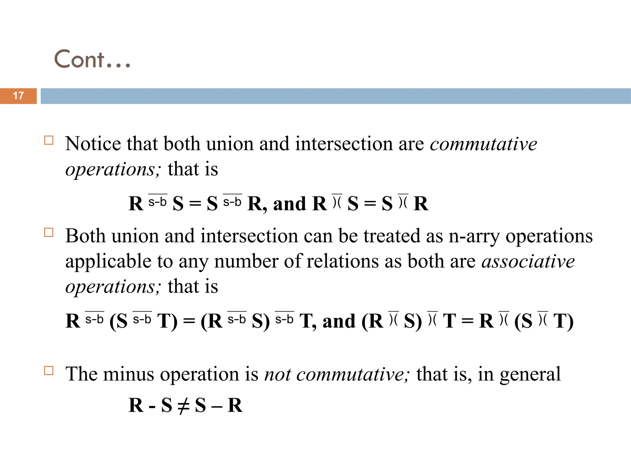 Cont…
 Notice that both union and intersection are commutative
operations; that is
R  S = S  R, and R  S = S  R
 Both union and intersection can be treated as n-arry operations
applicable to any number of relations as both are associative
operations; that is
R  (S  T) = (R  S)  T, and (R  S)  T = R  (S  T)
 The minus operation is not commutative; that is, in general
R - S ≠ S – R
17
 