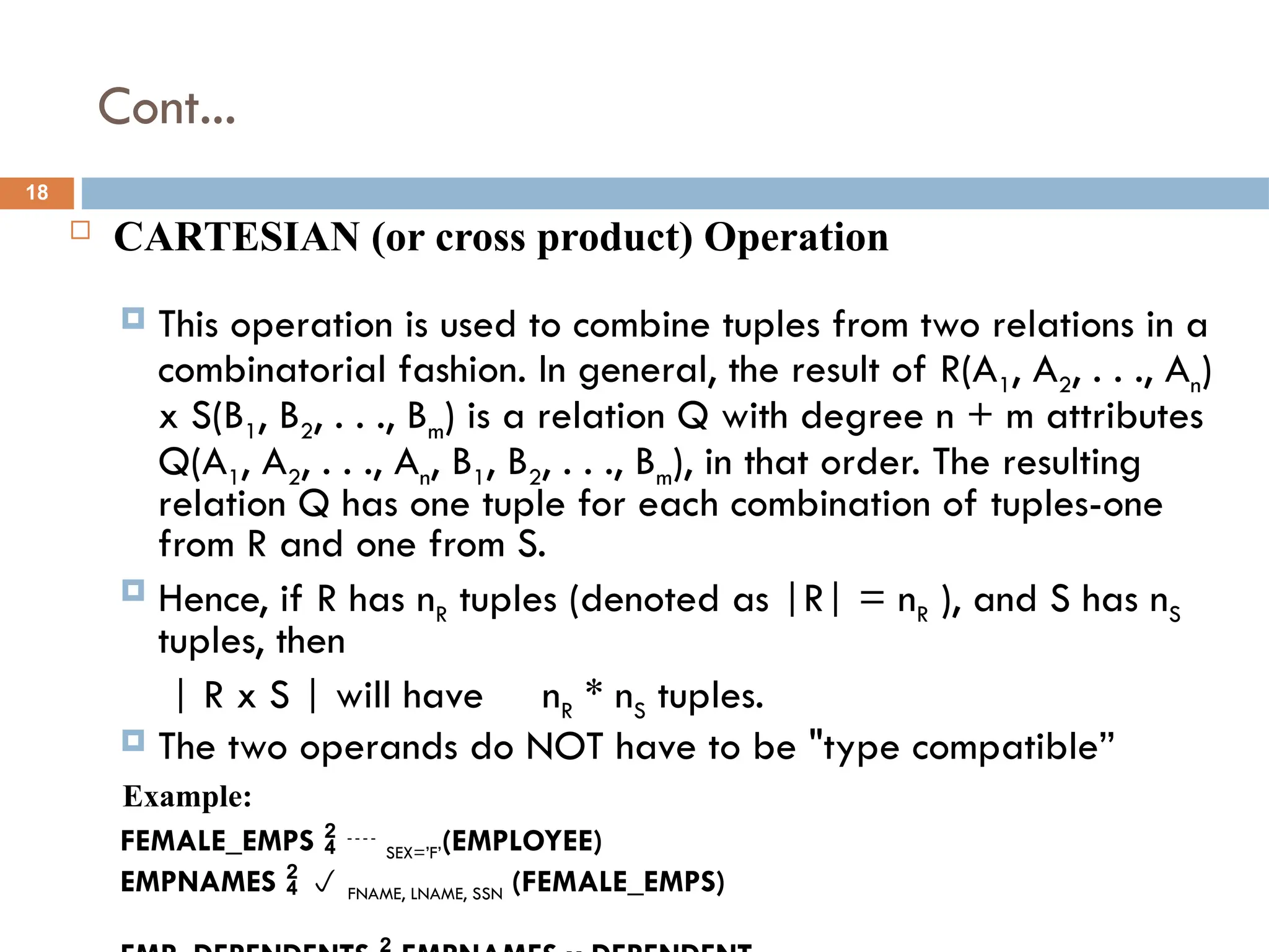 Cont...
 CARTESIAN (or cross product) Operation
 This operation is used to combine tuples from two relations in a
combinatorial fashion. In general, the result of R(A1, A2, . . ., An)
x S(B1, B2, . . ., Bm) is a relation Q with degree n + m attributes
Q(A1, A2, . . ., An, B1, B2, . . ., Bm), in that order. The resulting
relation Q has one tuple for each combination of tuples-one
from R and one from S.
 Hence, if R has nR tuples (denoted as |R| = nR ), and S has nS
tuples, then
| R x S | will have nR * nS tuples.
 The two operands do NOT have to be "type compatible”
Example:
FEMALE_EMPS   SEX=’F’(EMPLOYEE)
EMPNAMES   FNAME, LNAME, SSN (FEMALE_EMPS)
18
 
