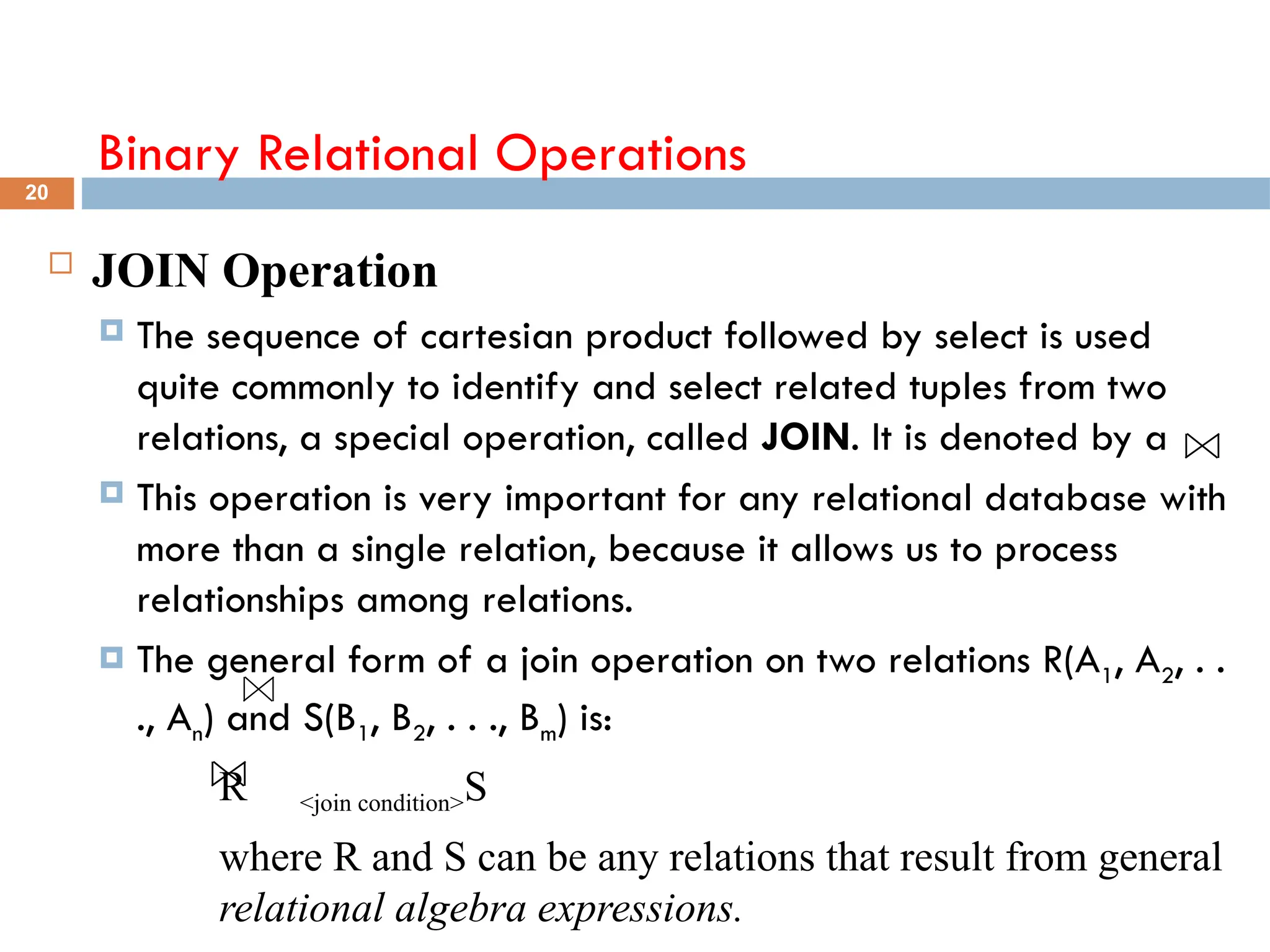 Binary Relational Operations
 JOIN Operation
 The sequence of cartesian product followed by select is used
quite commonly to identify and select related tuples from two
relations, a special operation, called JOIN. It is denoted by a
 This operation is very important for any relational database with
more than a single relation, because it allows us to process
relationships among relations.
 The general form of a join operation on two relations R(A1, A2, . .
., An) and S(B1, B2, . . ., Bm) is:
R <join condition>S
where R and S can be any relations that result from general
relational algebra expressions.
20
 