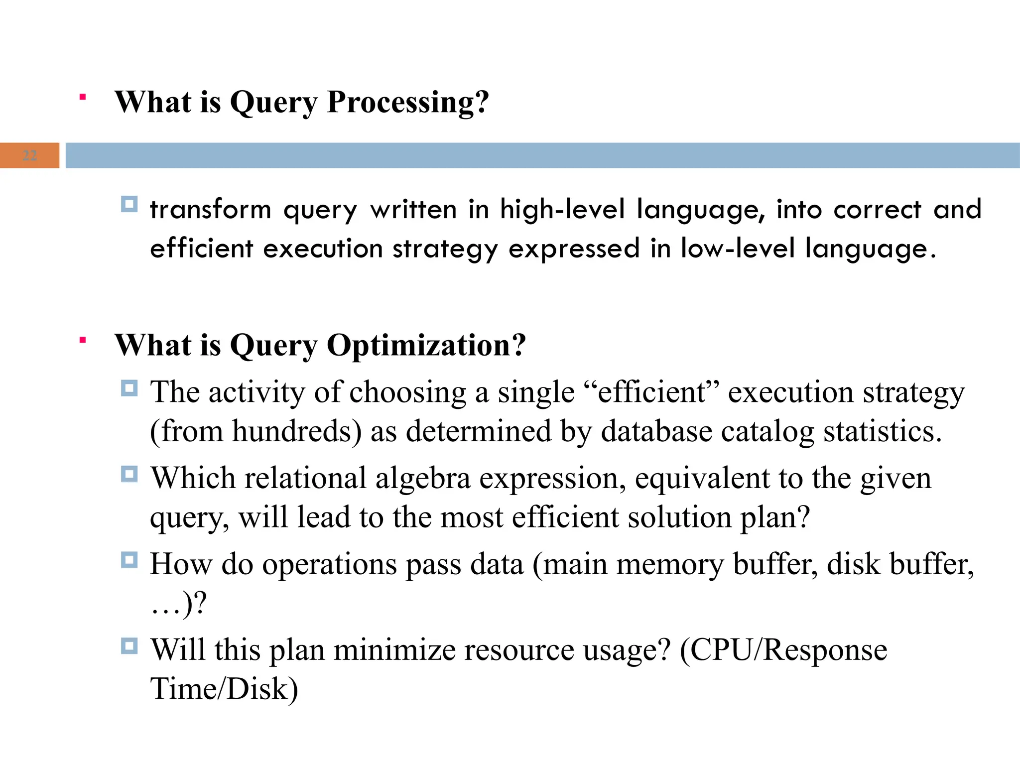  What is Query Processing?
 transform query written in high-level language, into correct and
efficient execution strategy expressed in low-level language.
 What is Query Optimization?
 The activity of choosing a single “efficient” execution strategy
(from hundreds) as determined by database catalog statistics.
 Which relational algebra expression, equivalent to the given
query, will lead to the most efficient solution plan?
 How do operations pass data (main memory buffer, disk buffer,
…)?
 Will this plan minimize resource usage? (CPU/Response
Time/Disk)
22
 