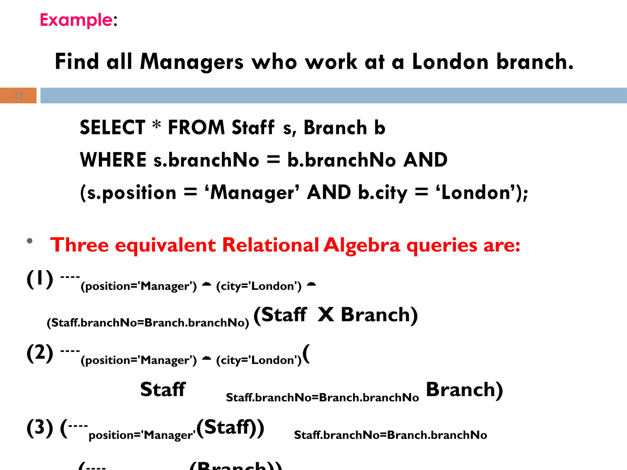 Find all Managers who work at a London branch.
SELECT * FROM Staff s, Branch b
WHERE s.branchNo = b.branchNo AND
(s.position = ‘Manager’ AND b.city = ‘London’);
23
Example:
• Three equivalent Relational Algebra queries are:
(1) (position='Manager')  (city='London') 
(Staff.branchNo=Branch.branchNo) (Staff X Branch)
(2) (position='Manager')  (city='London')(
Staff Staff.branchNo=Branch.branchNo Branch)
(3) (position='Manager'(Staff)) Staff.branchNo=Branch.branchNo
 