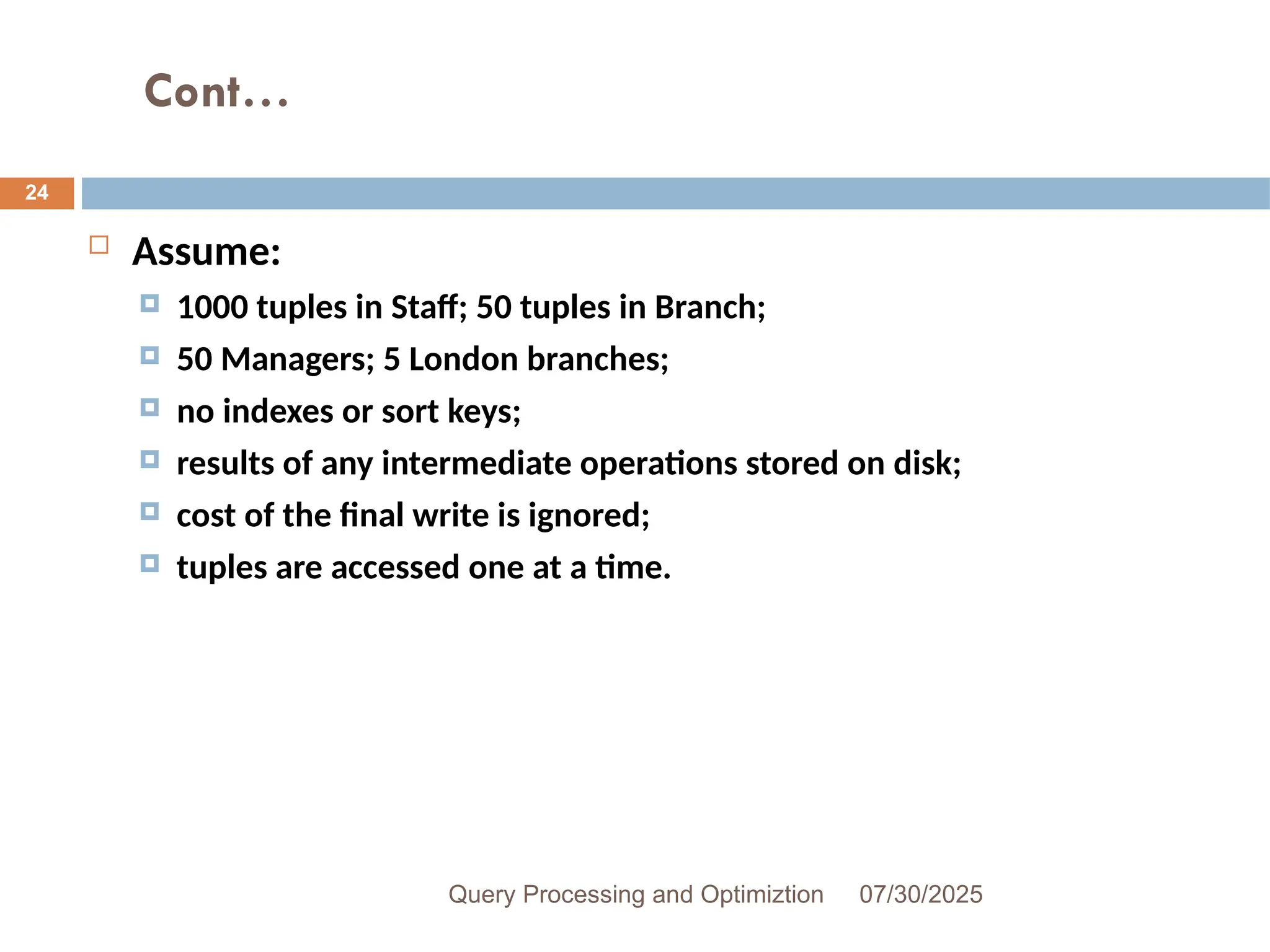 Cont…
07/30/2025
Query Processing and Optimiztion
24
 Assume:
 1000 tuples in Staff; 50 tuples in Branch;
 50 Managers; 5 London branches;
 no indexes or sort keys;
 results of any intermediate operations stored on disk;
 cost of the final write is ignored;
 tuples are accessed one at a time.
 