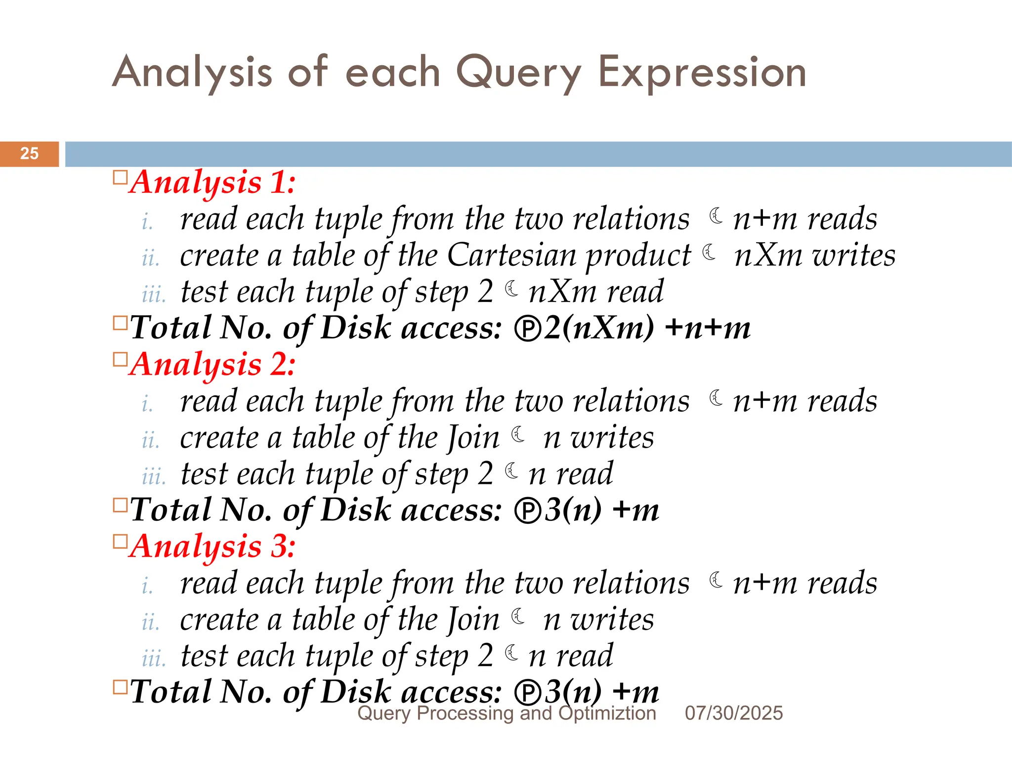 Analysis of each Query Expression
07/30/2025
Query Processing and Optimiztion
25
Analysis 1:
i. read each tuple from the two relations n+m reads
ii. create a table of the Cartesian product nXm writes
iii. test each tuple of step 2nXm read
Total No. of Disk access: 2(nXm) +n+m
Analysis 2:
i. read each tuple from the two relations n+m reads
ii. create a table of the Join n writes
iii. test each tuple of step 2n read
Total No. of Disk access: 3(n) +m
Analysis 3:
i. read each tuple from the two relations n+m reads
ii. create a table of the Join n writes
iii. test each tuple of step 2n read
Total No. of Disk access: 3(n) +m
 
