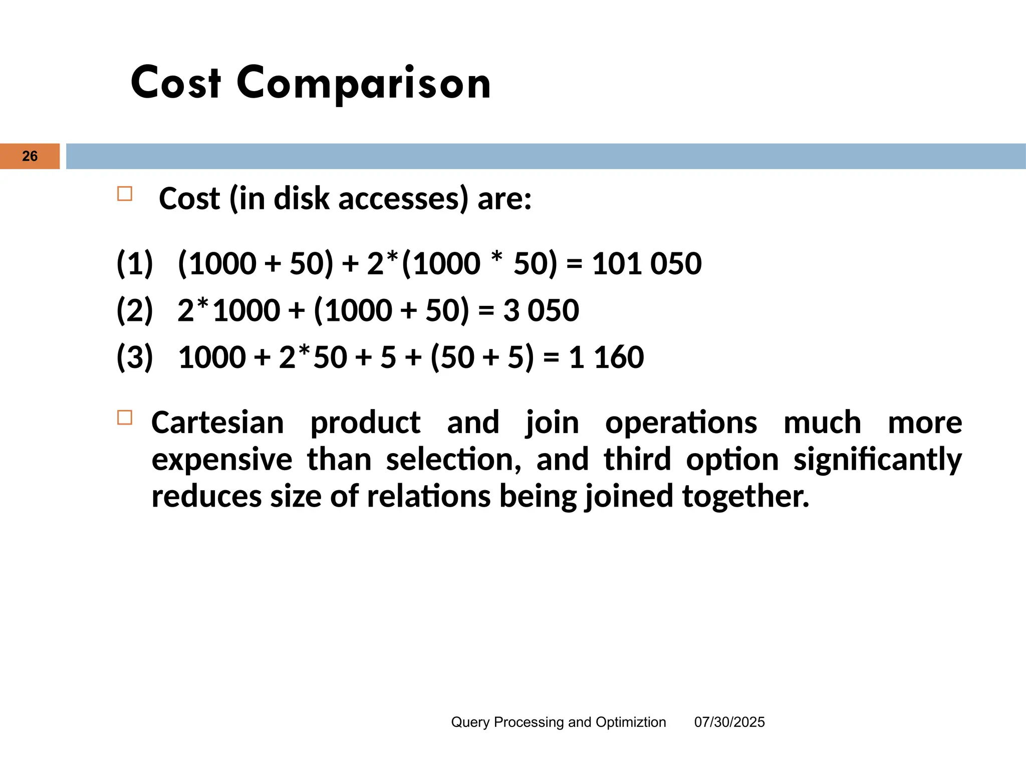 Cost Comparison
07/30/2025
Query Processing and Optimiztion
26
 Cost (in disk accesses) are:
(1) (1000 + 50) + 2*(1000 * 50) = 101 050
(2) 2*1000 + (1000 + 50) = 3 050
(3) 1000 + 2*50 + 5 + (50 + 5) = 1 160
 Cartesian product and join operations much more
expensive than selection, and third option significantly
reduces size of relations being joined together.
 