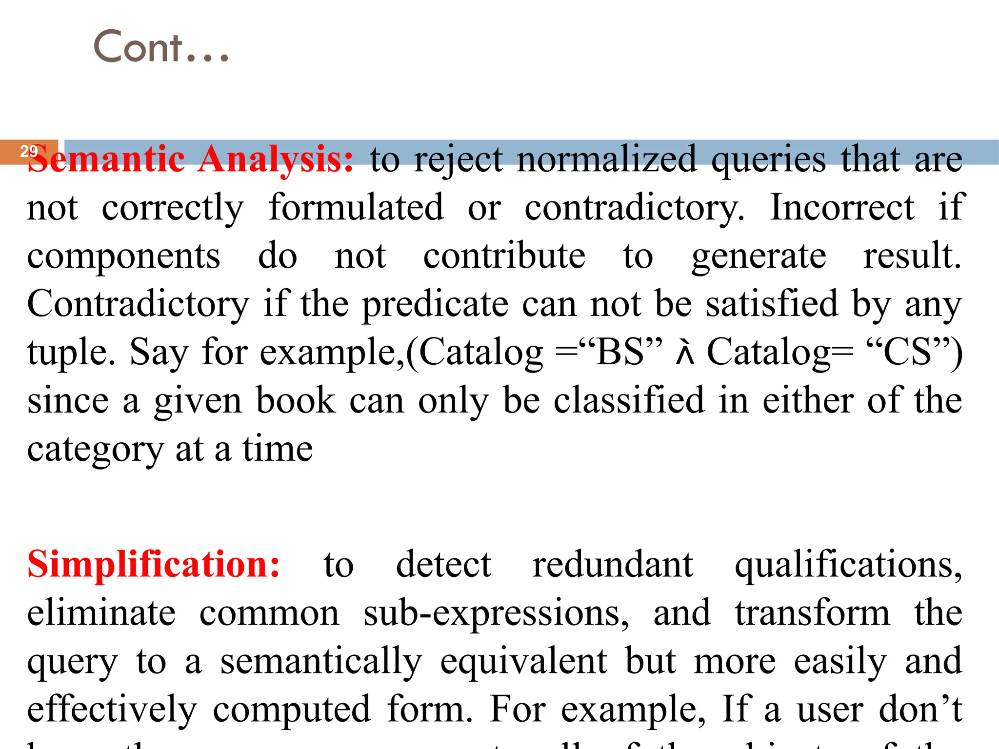 Cont…
Semantic Analysis: to reject normalized queries that are
not correctly formulated or contradictory. Incorrect if
components do not contribute to generate result.
Contradictory if the predicate can not be satisfied by any
tuple. Say for example,(Catalog =“BS”  Catalog= “CS”)
since a given book can only be classified in either of the
category at a time
Simplification: to detect redundant qualifications,
eliminate common sub-expressions, and transform the
query to a semantically equivalent but more easily and
effectively computed form. For example, If a user don’t
29
 