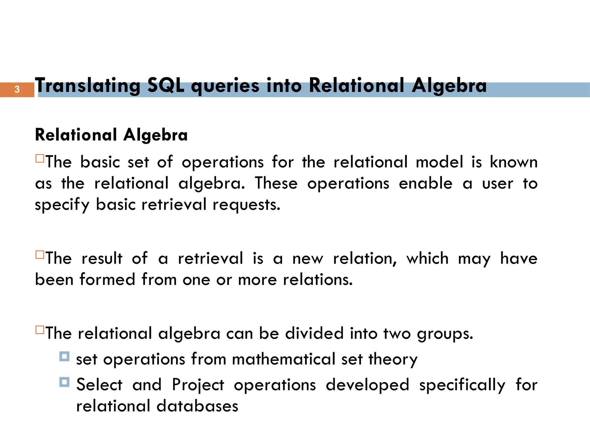Translating SQL queries into Relational Algebra
Relational Algebra
The basic set of operations for the relational model is known
as the relational algebra. These operations enable a user to
specify basic retrieval requests.
The result of a retrieval is a new relation, which may have
been formed from one or more relations.
The relational algebra can be divided into two groups.
 set operations from mathematical set theory
 Select and Project operations developed specifically for
relational databases
3
 