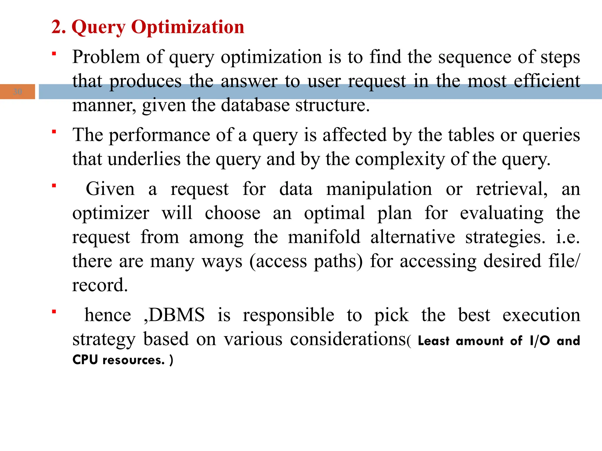 2. Query Optimization
 Problem of query optimization is to find the sequence of steps
that produces the answer to user request in the most efficient
manner, given the database structure.
 The performance of a query is affected by the tables or queries
that underlies the query and by the complexity of the query.
 Given a request for data manipulation or retrieval, an
optimizer will choose an optimal plan for evaluating the
request from among the manifold alternative strategies. i.e.
there are many ways (access paths) for accessing desired file/
record.
 hence ,DBMS is responsible to pick the best execution
strategy based on various considerations( Least amount of I/O and
CPU resources. )
30
 