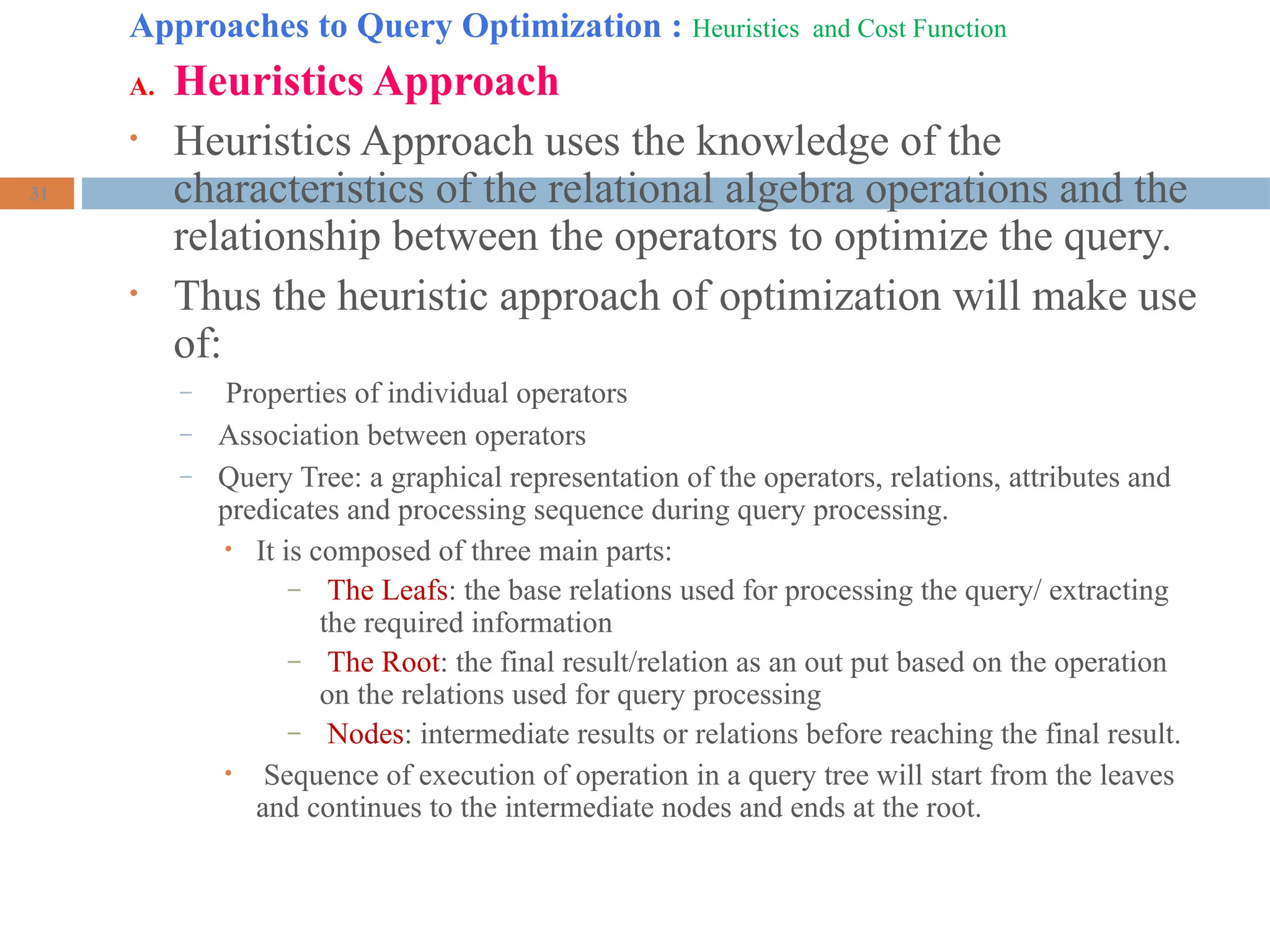 Approaches to Query Optimization : Heuristics and Cost Function
A. Heuristics Approach
• Heuristics Approach uses the knowledge of the
characteristics of the relational algebra operations and the
relationship between the operators to optimize the query.
• Thus the heuristic approach of optimization will make use
of:
– Properties of individual operators
– Association between operators
– Query Tree: a graphical representation of the operators, relations, attributes and
predicates and processing sequence during query processing.
• It is composed of three main parts:
– The Leafs: the base relations used for processing the query/ extracting
the required information
– The Root: the final result/relation as an out put based on the operation
on the relations used for query processing
– Nodes: intermediate results or relations before reaching the final result.
• Sequence of execution of operation in a query tree will start from the leaves
and continues to the intermediate nodes and ends at the root.
31
 