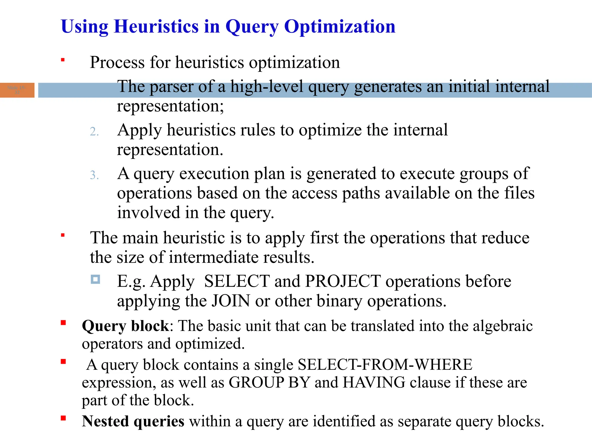 Using Heuristics in Query Optimization
 Process for heuristics optimization
1. The parser of a high-level query generates an initial internal
representation;
2. Apply heuristics rules to optimize the internal
representation.
3. A query execution plan is generated to execute groups of
operations based on the access paths available on the files
involved in the query.
 The main heuristic is to apply first the operations that reduce
the size of intermediate results.
 E.g. Apply SELECT and PROJECT operations before
applying the JOIN or other binary operations.
Slide 15-
32
 Query block: The basic unit that can be translated into the algebraic
operators and optimized.
 A query block contains a single SELECT-FROM-WHERE
expression, as well as GROUP BY and HAVING clause if these are
part of the block.
 Nested queries within a query are identified as separate query blocks.
 