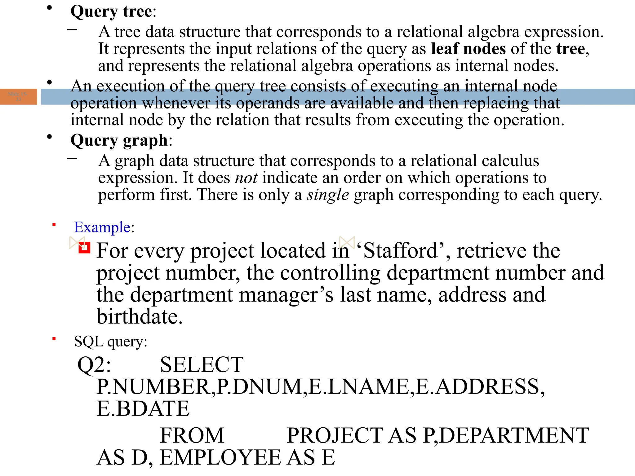  Example:
 For every project located in ‘Stafford’, retrieve the
project number, the controlling department number and
the department manager’s last name, address and
birthdate.
 SQL query:
Q2: SELECT
P.NUMBER,P.DNUM,E.LNAME,E.ADDRESS,
E.BDATE
FROM PROJECT AS P,DEPARTMENT
AS D, EMPLOYEE AS E
Slide 15-
33
• Query tree:
– A tree data structure that corresponds to a relational algebra expression.
It represents the input relations of the query as leaf nodes of the tree,
and represents the relational algebra operations as internal nodes.
• An execution of the query tree consists of executing an internal node
operation whenever its operands are available and then replacing that
internal node by the relation that results from executing the operation.
• Query graph:
– A graph data structure that corresponds to a relational calculus
expression. It does not indicate an order on which operations to
perform first. There is only a single graph corresponding to each query.
 