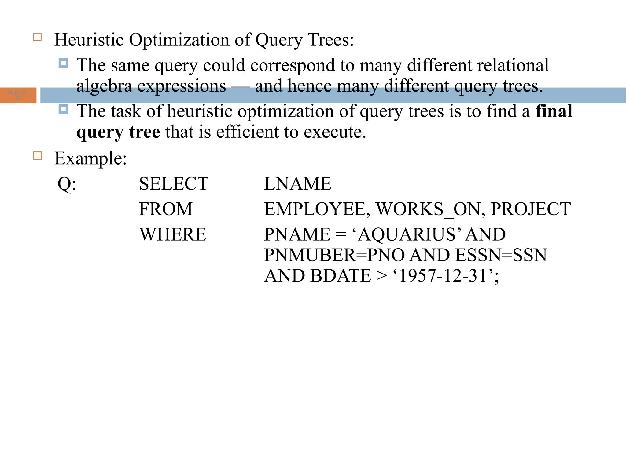  Heuristic Optimization of Query Trees:
 The same query could correspond to many different relational
algebra expressions — and hence many different query trees.
 The task of heuristic optimization of query trees is to find a final
query tree that is efficient to execute.
 Example:
Q: SELECT LNAME
FROM EMPLOYEE, WORKS_ON, PROJECT
WHERE PNAME = ‘AQUARIUS’AND
PNMUBER=PNO AND ESSN=SSN
AND BDATE > ‘1957-12-31’;
Slide 15-
36
 