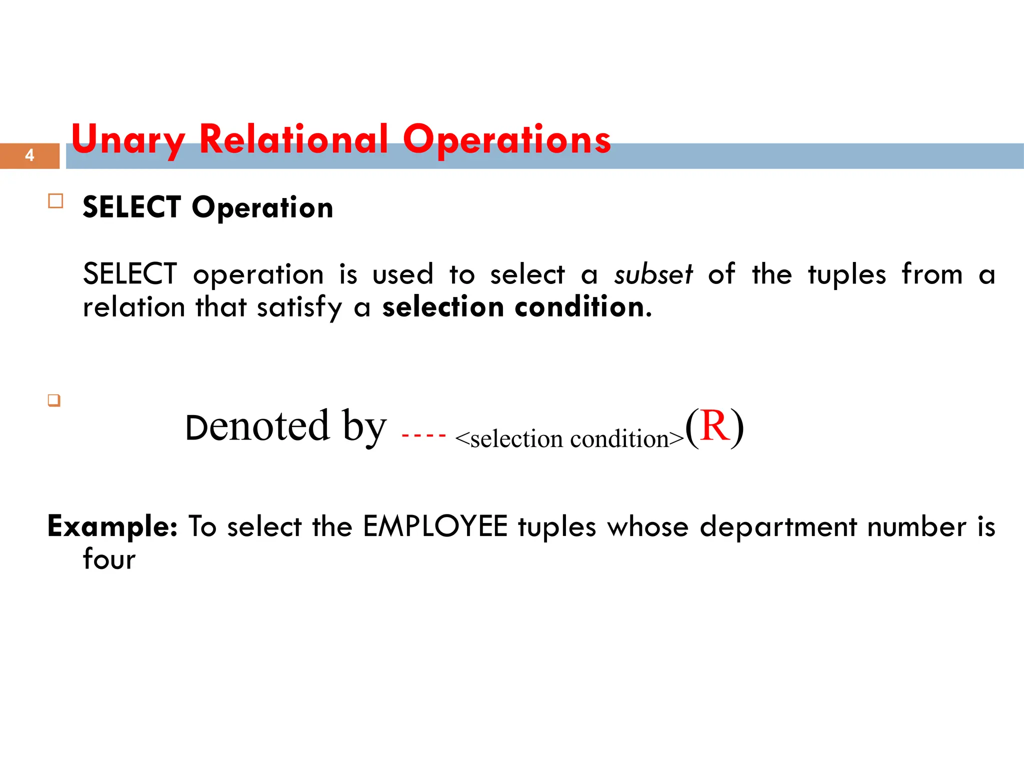 Unary Relational Operations
 SELECT Operation
SELECT operation is used to select a subset of the tuples from a
relation that satisfy a selection condition.

Denoted by <selection condition>(R)
Example: To select the EMPLOYEE tuples whose department number is
four
4
 