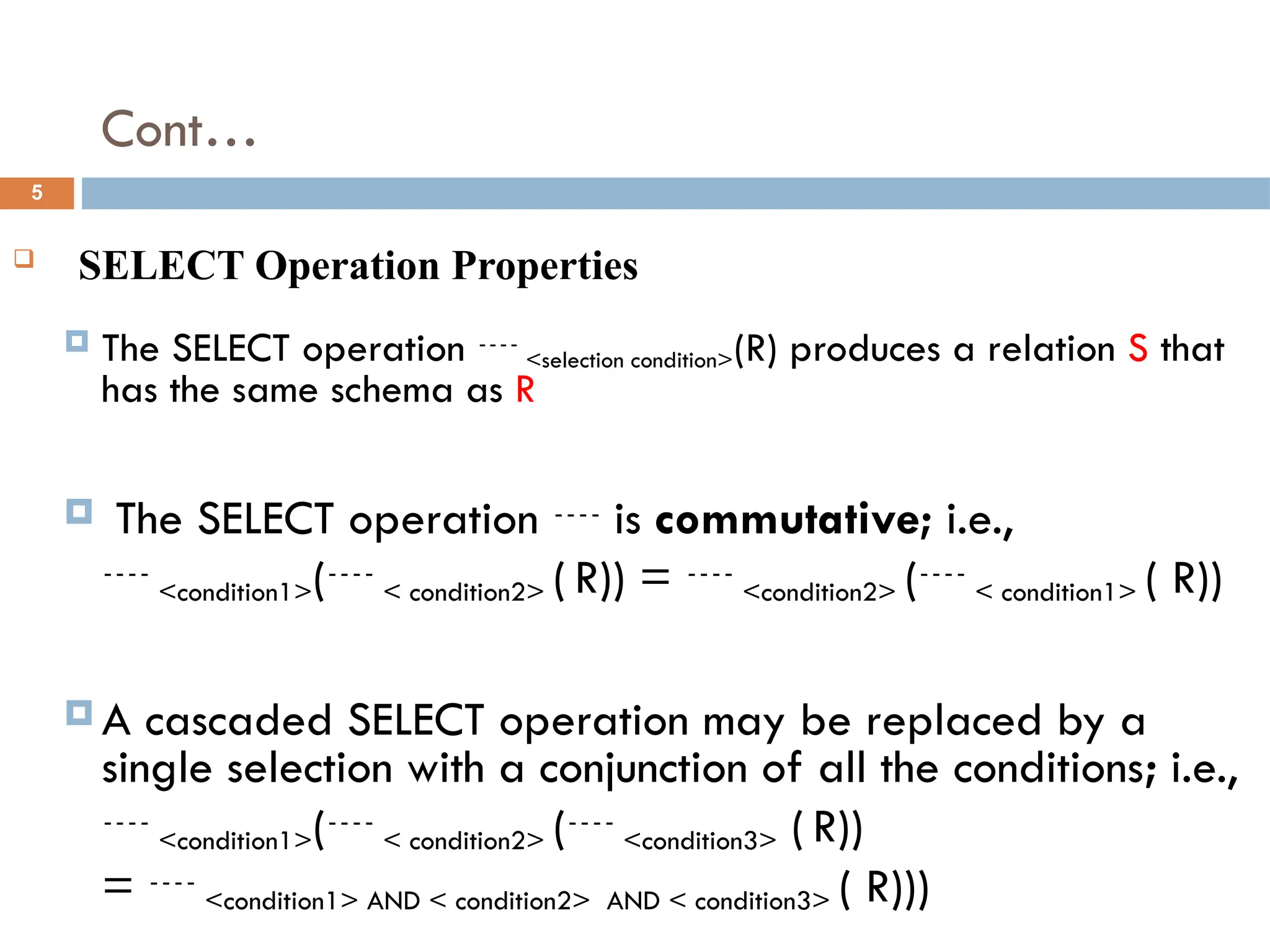 Cont…
 SELECT Operation Properties
 The SELECT operation <selection condition>(R) produces a relation S that
has the same schema as R
 The SELECT operation  is commutative; i.e.,
<condition1>(< condition2> ( R)) = <condition2> (< condition1> ( R))
 A cascaded SELECT operation may be replaced by a
single selection with a conjunction of all the conditions; i.e.,
<condition1>(< condition2> (<condition3> ( R))
= <condition1> AND < condition2> AND < condition3> ( R)))
5
 