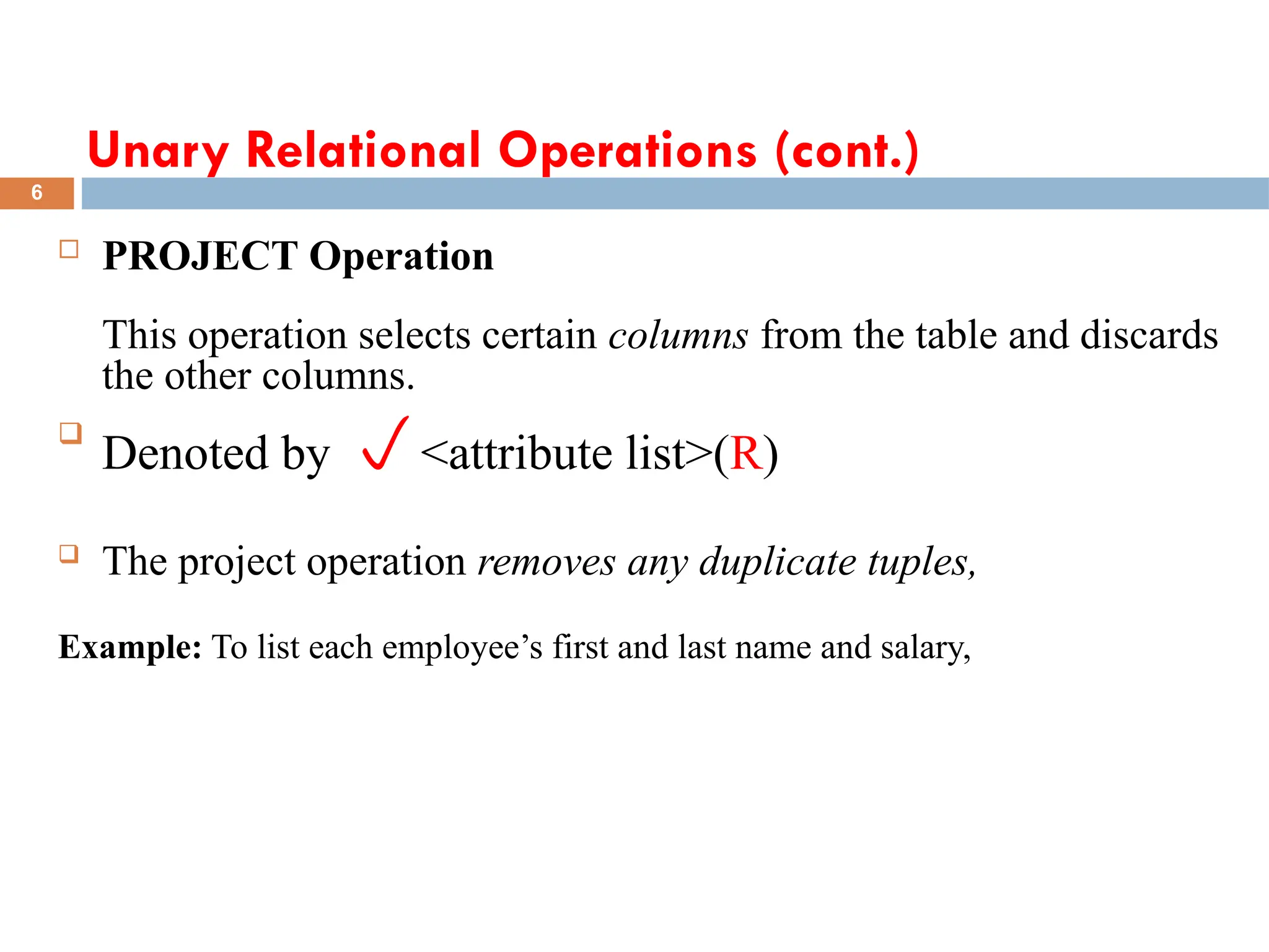 Unary Relational Operations (cont.)
 PROJECT Operation
This operation selects certain columns from the table and discards
the other columns.

Denoted by <attribute list>(R)
 The project operation removes any duplicate tuples,
Example: To list each employee’s first and last name and salary,
6
 