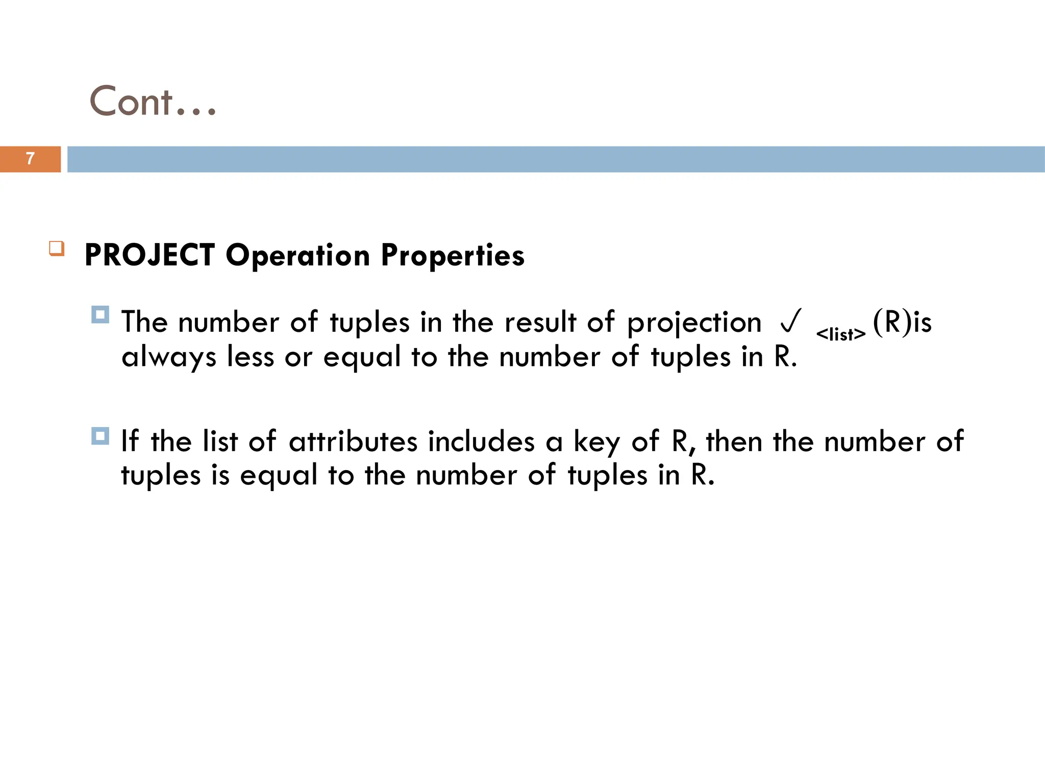 Cont…
 PROJECT Operation Properties
 The number of tuples in the result of projection  <list> (R)is
always less or equal to the number of tuples in R.
 If the list of attributes includes a key of R, then the number of
tuples is equal to the number of tuples in R.
7
 