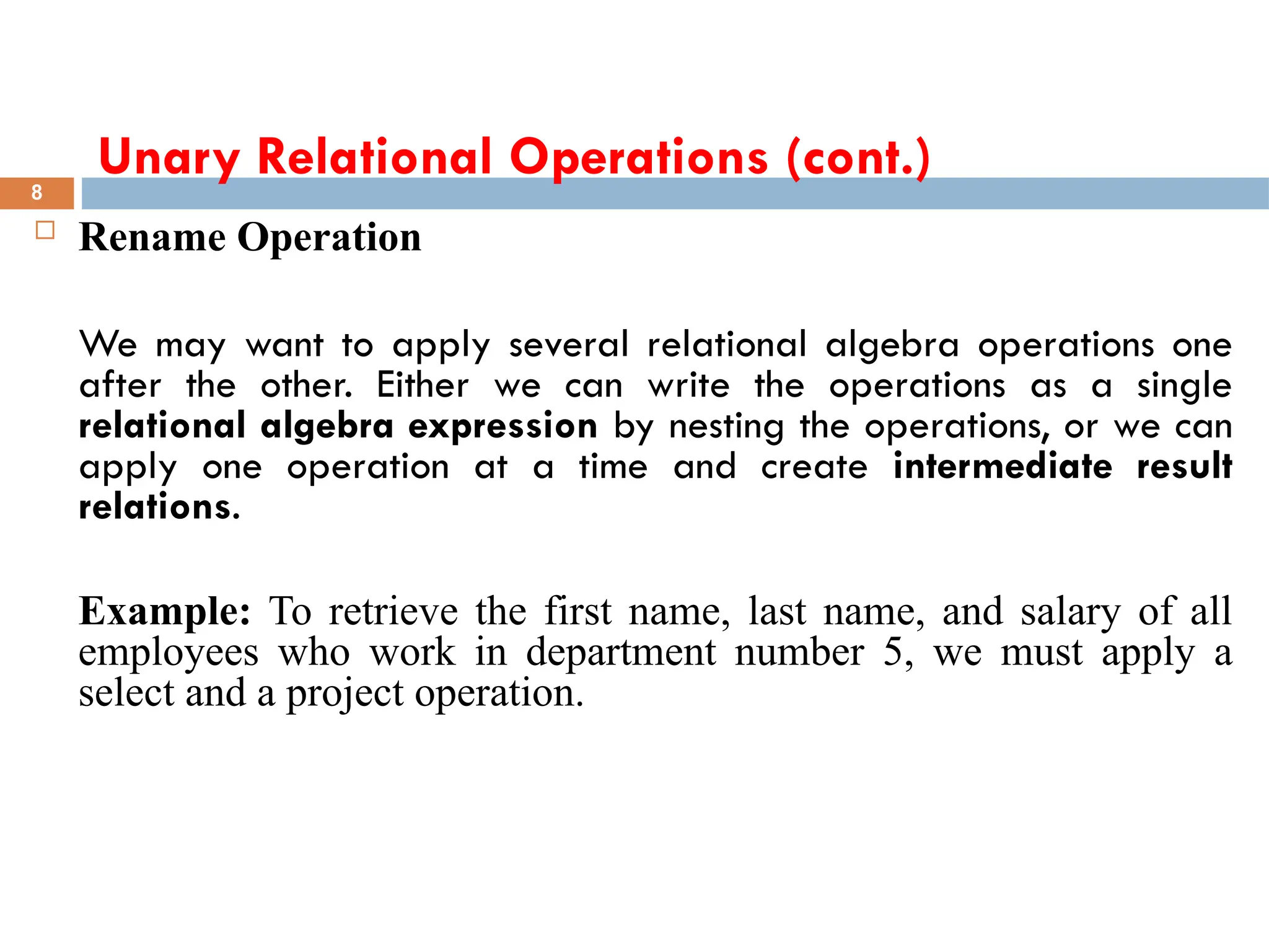 Unary Relational Operations (cont.)
 Rename Operation
We may want to apply several relational algebra operations one
after the other. Either we can write the operations as a single
relational algebra expression by nesting the operations, or we can
apply one operation at a time and create intermediate result
relations.
Example: To retrieve the first name, last name, and salary of all
employees who work in department number 5, we must apply a
select and a project operation.
8
 