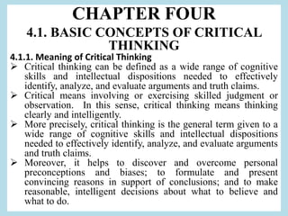 CHAPTER FOUR
4.1. BASIC CONCEPTS OF CRITICAL
THINKING
4.1.1. Meaning of Critical Thinking
 Critical thinking can be defined as a wide range of cognitive
skills and intellectual dispositions needed to effectively
identify, analyze, and evaluate arguments and truth claims.
 Critical means involving or exercising skilled judgment or
observation. In this sense, critical thinking means thinking
clearly and intelligently.
 More precisely, critical thinking is the general term given to a
wide range of cognitive skills and intellectual dispositions
needed to effectively identify, analyze, and evaluate arguments
and truth claims.
 Moreover, it helps to discover and overcome personal
preconceptions and biases; to formulate and present
convincing reasons in support of conclusions; and to make
reasonable, intelligent decisions about what to believe and
what to do.
 