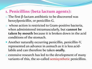 1. Penicillins (beta lactum agents):
o The first β-lactam antibiotic to be discovered was
benzylpenicillin, or penicillin-G.
o whose action is restricted to Gram-positive bacteria,
when administered intramuscularly, but cannot be
taken by mouth because it is broken down in the acid
conditions of the stomach.
 Another naturally occurring penicillin, penicillin-V,
represented an advance in asmuch as it is less acid-
labile and can therefore be taken orally.
o extensive research has led to the development of many
variants of this, the so-called semisynthetic penicillins.
 