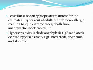 o Penicillin is not an appropriate treatment for the
estimated 1–5 per cent of adults who show an allergic
reaction to it; in extreme cases, death from
anaphylactic shock can result.
o Hypersensitivity include anaphylaxis (IgE mediated)
delayed hypersensitivity (IgG mediated), erythemia
and skin rash.
 