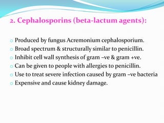 2. Cephalosporins (beta-lactum agents):
o Produced by fungus Acremonium cephalosporium.
o Broad spectrum & structurally similar to penicillin.
o Inhibit cell wall synthesis of gram –ve & gram +ve.
o Can be given to people with allergies to penicillin.
o Use to treat severe infection caused by gram –ve bacteria
o Expensive and cause kidney damage.
 
