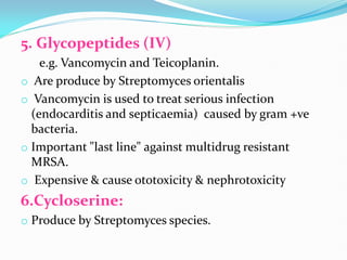 5. Glycopeptides (IV)
e.g. Vancomycin and Teicoplanin.
o Are produce by Streptomyces orientalis
o Vancomycin is used to treat serious infection
(endocarditis and septicaemia) caused by gram +ve
bacteria.
o Important "last line" against multidrug resistant
MRSA.
o Expensive & cause ototoxicity & nephrotoxicity
6.Cycloserine:
o Produce by Streptomyces species.
 