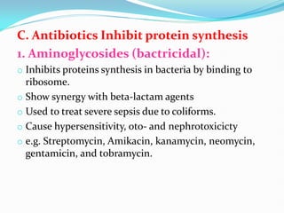 C. Antibiotics Inhibit protein synthesis
1. Aminoglycosides (bactricidal):
o Inhibits proteins synthesis in bacteria by binding to
ribosome.
o Show synergy with beta-lactam agents
o Used to treat severe sepsis due to coliforms.
o Cause hypersensitivity, oto- and nephrotoxicicty
o e.g. Streptomycin, Amikacin, kanamycin, neomycin,
gentamicin, and tobramycin.
 