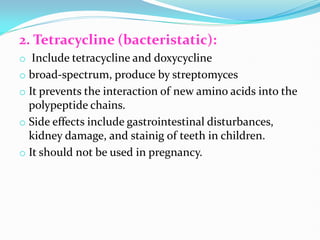 2. Tetracycline (bacteristatic):
o Include tetracycline and doxycycline
o broad-spectrum, produce by streptomyces
o It prevents the interaction of new amino acids into the
polypeptide chains.
o Side effects include gastrointestinal disturbances,
kidney damage, and stainig of teeth in children.
o It should not be used in pregnancy.
 