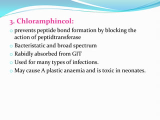 3. Chloramphincol:
o prevents peptide bond formation by blocking the
action of peptidtransferase
o Bacteristatic and broad spectrum
o Rabidly absorbed from GIT
o Used for many types of infections.
o May cause A plastic anaemia and is toxic in neonates.
 