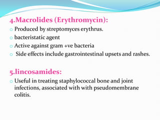 4.Macrolides (Erythromycin):
o Produced by streptomyces erythrus.
o bacteristatic agent
o Active against gram +ve bacteria
o Side effects include gastrointestinal upsets and rashes.
5.lincosamides:
o Useful in treating staphylococcal bone and joint
infections, associated with with pseudomembrane
colitis.
 