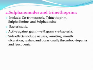 2.Sulphanomides and trimethoprim:
o Include: Co-trimoxazole, Trimethoprim,
Sulphadimine, and Sulphadoxine
o Bacteristatic.
o Active against gram - ve & gram +ve bacteria.
o Side effects include nausea, vomiting, mouth
ulceration, rashes, and occasionally thrombocytopenia
and leucopenia.
 