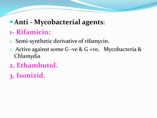  Anti - Mycobacterial agents:
1- Rifamicin:
o Semi-synthetic derivative of rifamycin.
o Active against some G -ve & G +ve, Mycobacteria &
Chlamydia
2. Ethambutol.
3. Isonizid.
 