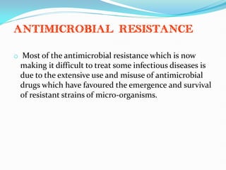 Antimicrobial resistance
o Most of the antimicrobial resistance which is now
making it difficult to treat some infectious diseases is
due to the extensive use and misuse of antimicrobial
drugs which have favoured the emergence and survival
of resistant strains of micro-organisms.
 