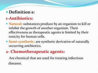  Definition s:
1-Antibiotics:
 Natural: substances produce by an organism to kill or
inhibit the growth of another organism. Their
effectiveness as therapeutic agents is limited by their
toxicity for human cells.
 Semi-synthetic: are synthetic derivative of naturally
occurring antibiotics.
2- Chemotherapeutic agents:
Are chemical that are used for treating infectious
diseases.
 