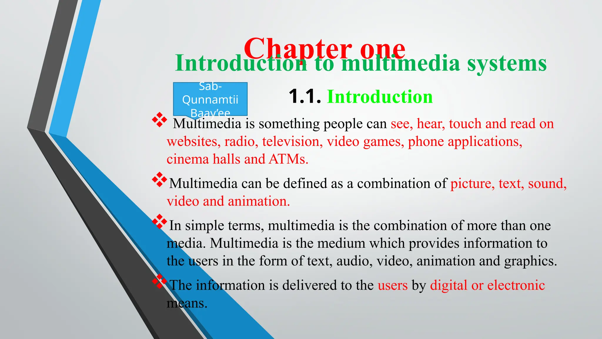 Chapter one
Introduction to multimedia systems
1.1. Introduction
 Multimedia is something people can see, hear, touch and read on
websites, radio, television, video games, phone applications,
cinema halls and ATMs.
Multimedia can be defined as a combination of picture, text, sound,
video and animation.
In simple terms, multimedia is the combination of more than one
media. Multimedia is the medium which provides information to
the users in the form of text, audio, video, animation and graphics.
The information is delivered to the users by digital or electronic
means.
Sab-
Qunnamtii
Baay’ee
 