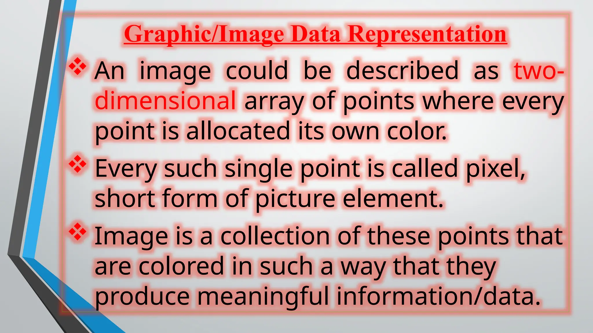Graphic/Image Data Representation
 An image could be described as two-
dimensional array of points where every
point is allocated its own color.
 Every such single point is called pixel,
short form of picture element.
 Image is a collection of these points that
are colored in such a way that they
produce meaningful information/data.
 
