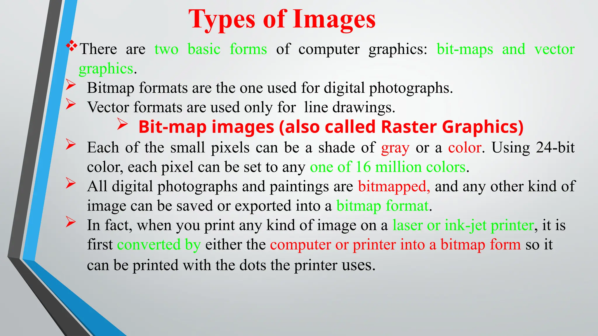 Types of Images
There are two basic forms of computer graphics: bit-maps and vector
graphics.
 Bitmap formats are the one used for digital photographs.
 Vector formats are used only for line drawings.
 Bit-map images (also called Raster Graphics)
 Each of the small pixels can be a shade of gray or a color. Using 24-bit
color, each pixel can be set to any one of 16 million colors.
 All digital photographs and paintings are bitmapped, and any other kind of
image can be saved or exported into a bitmap format.
 In fact, when you print any kind of image on a laser or ink-jet printer, it is
first converted by either the computer or printer into a bitmap form so it
can be printed with the dots the printer uses.
 