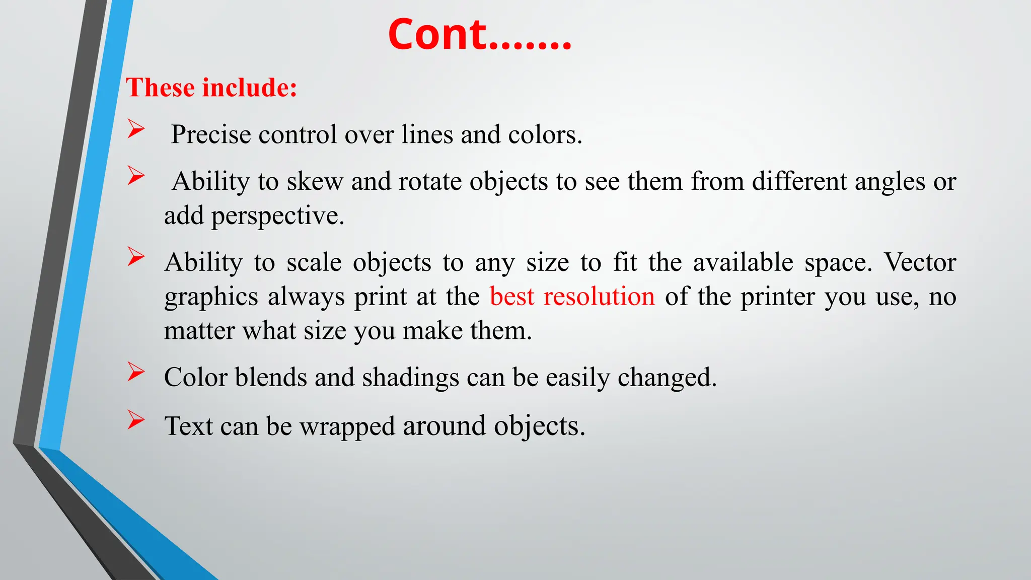 These include:
 Precise control over lines and colors.
 Ability to skew and rotate objects to see them from different angles or
add perspective.
 Ability to scale objects to any size to fit the available space. Vector
graphics always print at the best resolution of the printer you use, no
matter what size you make them.
 Color blends and shadings can be easily changed.
 Text can be wrapped around objects.
Cont…….
 