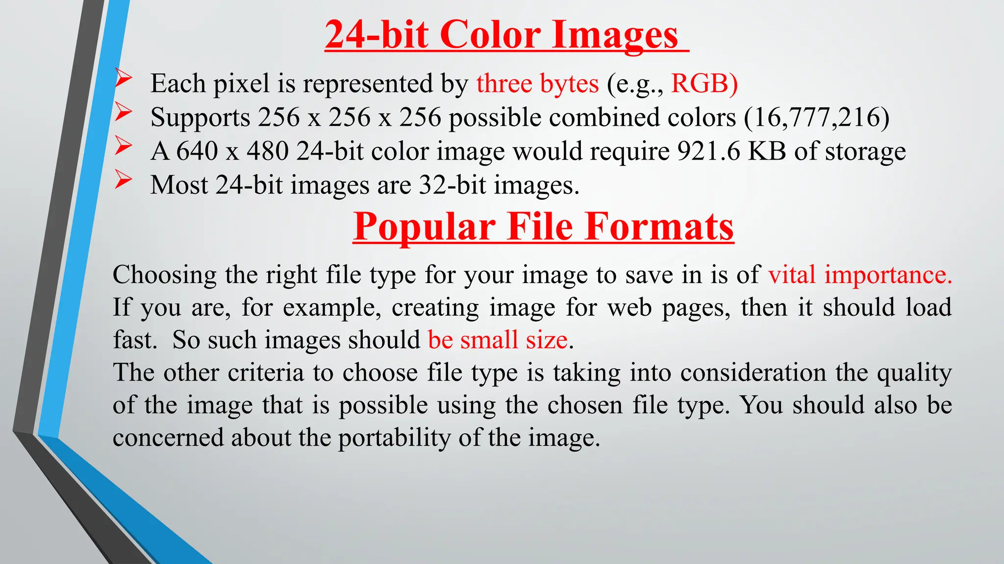 24-bit Color Images
 Each pixel is represented by three bytes (e.g., RGB)
 Supports 256 x 256 x 256 possible combined colors (16,777,216)
 A 640 x 480 24-bit color image would require 921.6 KB of storage
 Most 24-bit images are 32-bit images.
Popular File Formats
Choosing the right file type for your image to save in is of vital importance.
If you are, for example, creating image for web pages, then it should load
fast. So such images should be small size.
The other criteria to choose file type is taking into consideration the quality
of the image that is possible using the chosen file type. You should also be
concerned about the portability of the image.
 