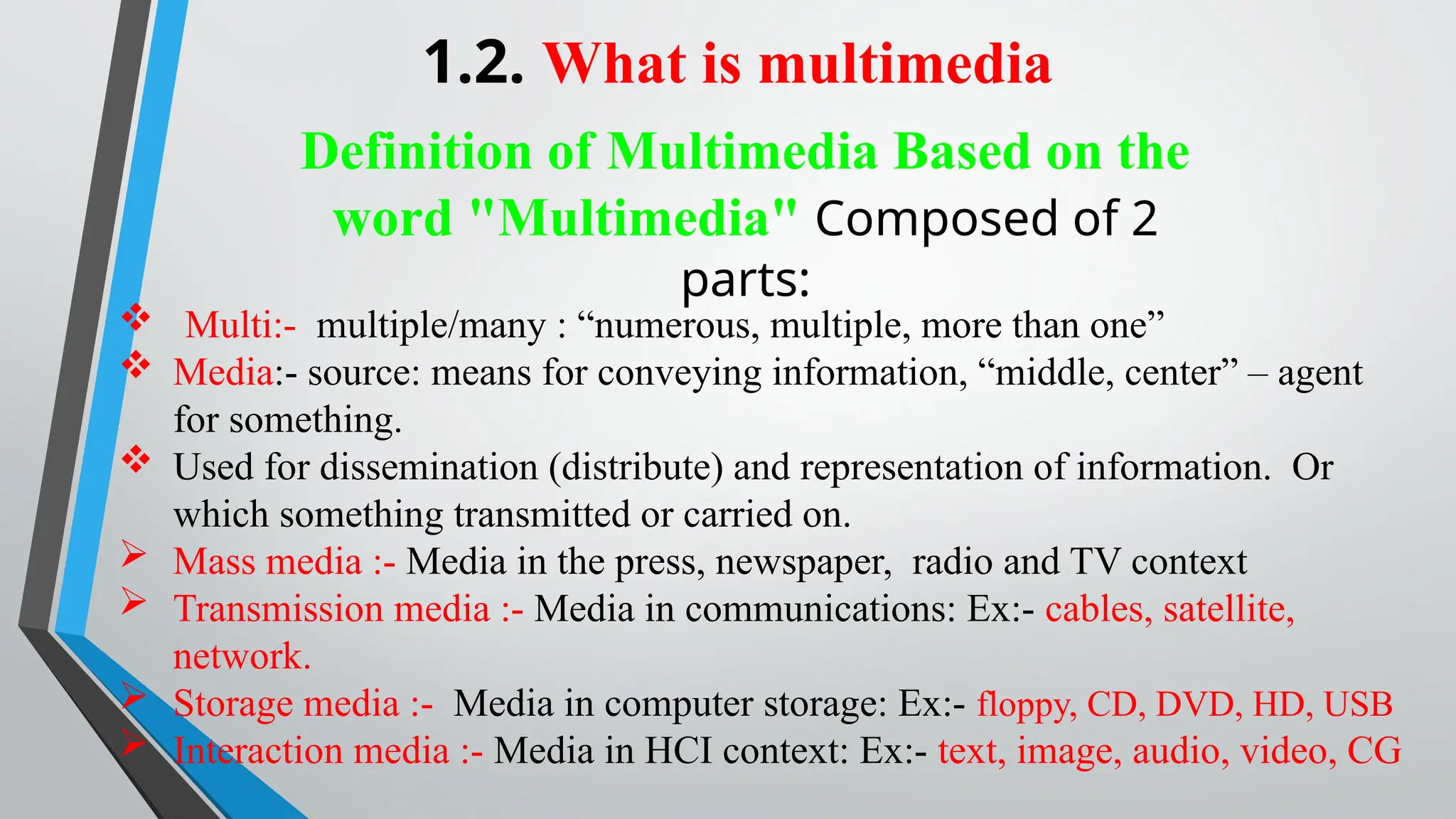 1.2. What is multimedia
Definition of Multimedia Based on the
word "Multimedia" Composed of 2
parts:
 Multi:- multiple/many : “numerous, multiple, more than one”
 Media:- source: means for conveying information, “middle, center” – agent
for something.
 Used for dissemination (distribute) and representation of information. Or
which something transmitted or carried on.
 Mass media :- Media in the press, newspaper, radio and TV context
 Transmission media :- Media in communications: Ex:- cables, satellite,
network.
 Storage media :- Media in computer storage: Ex:- floppy, CD, DVD, HD, USB
 Interaction media :- Media in HCI context: Ex:- text, image, audio, video, CG
 