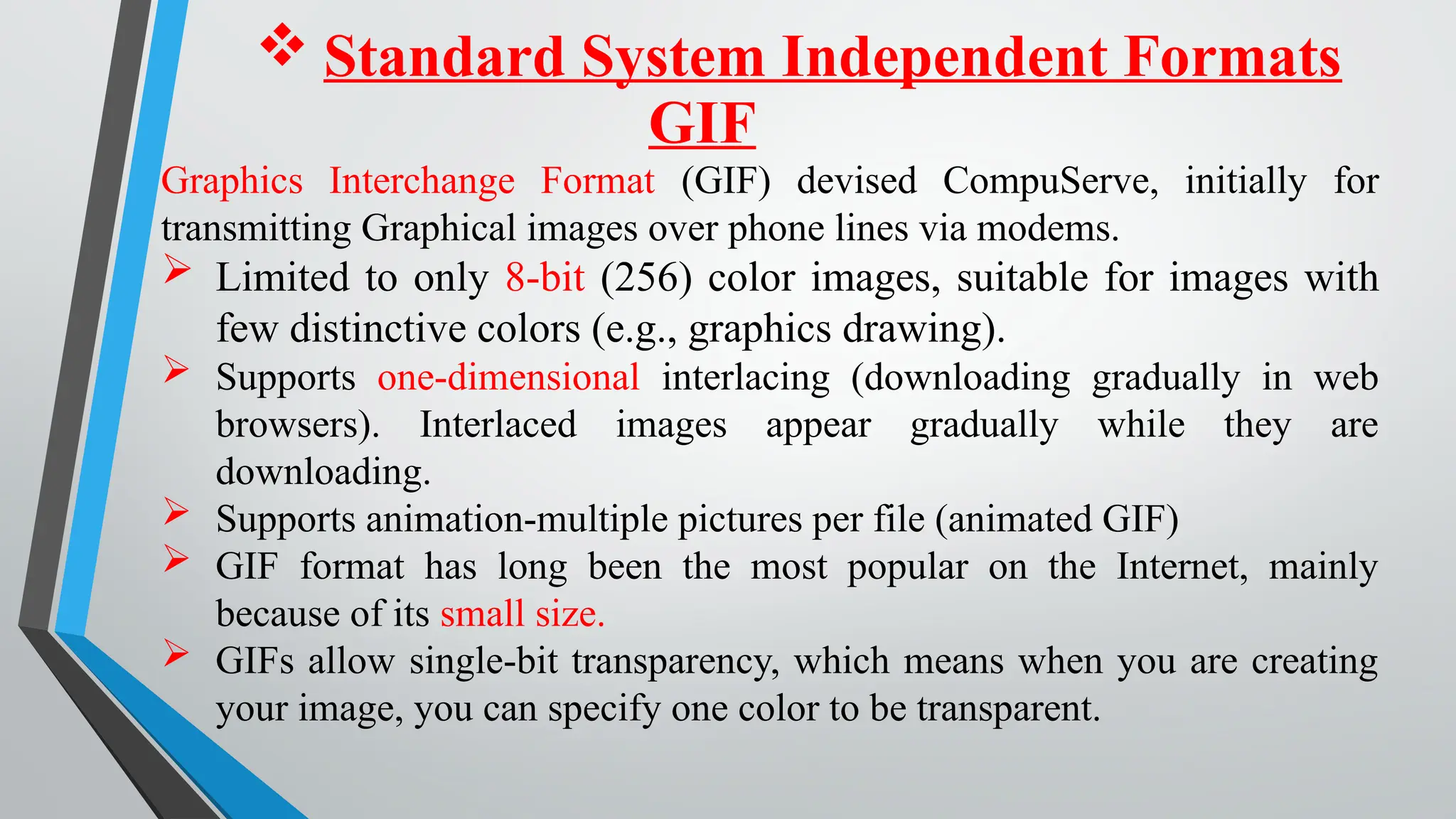  Standard System Independent Formats
Graphics Interchange Format (GIF) devised CompuServe, initially for
transmitting Graphical images over phone lines via modems.
 Limited to only 8-bit (256) color images, suitable for images with
few distinctive colors (e.g., graphics drawing).
 Supports one-dimensional interlacing (downloading gradually in web
browsers). Interlaced images appear gradually while they are
downloading.
 Supports animation-multiple pictures per file (animated GIF)
 GIF format has long been the most popular on the Internet, mainly
because of its small size.
 GIFs allow single-bit transparency, which means when you are creating
your image, you can specify one color to be transparent.
GIF
 
