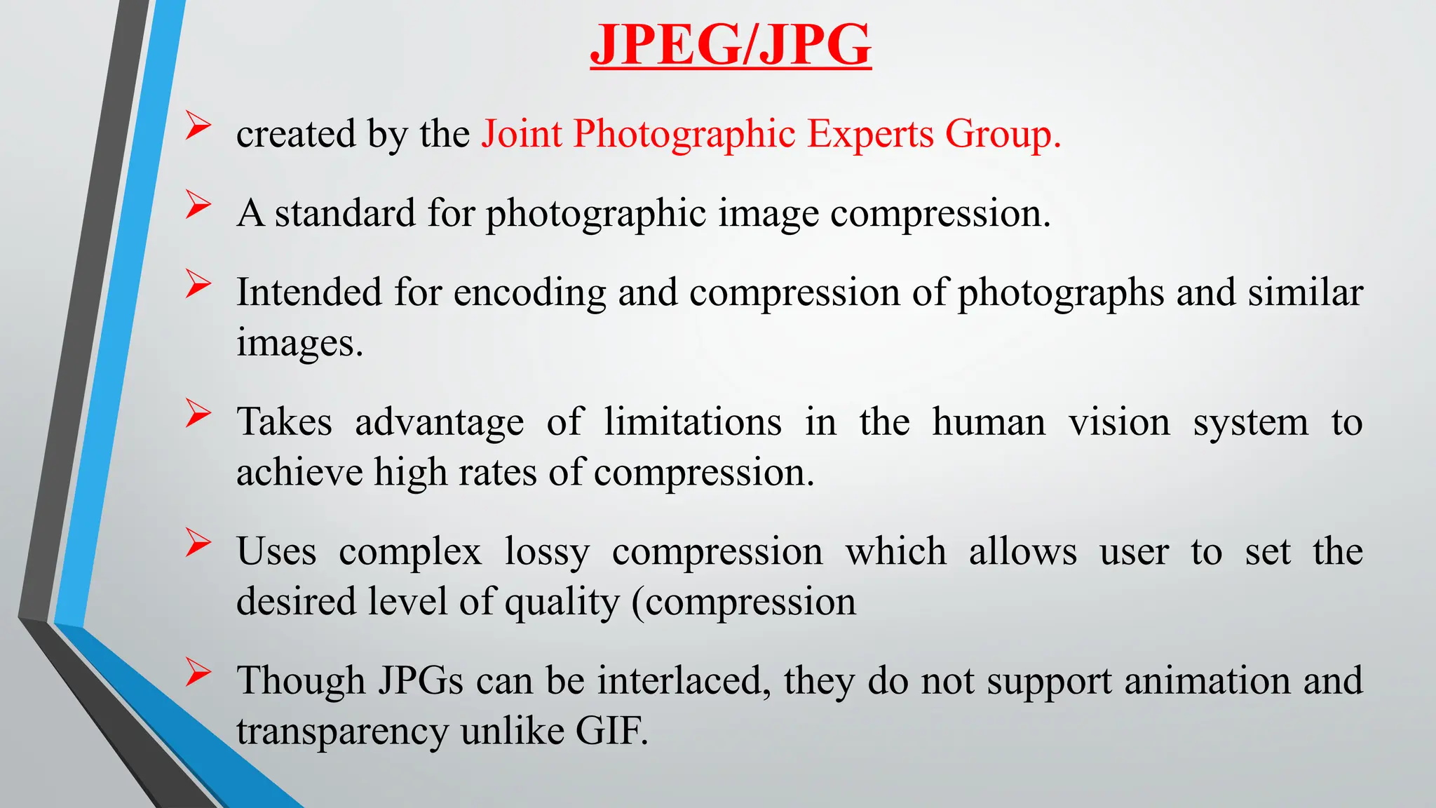  created by the Joint Photographic Experts Group.
 A standard for photographic image compression.
 Intended for encoding and compression of photographs and similar
images.
 Takes advantage of limitations in the human vision system to
achieve high rates of compression.
 Uses complex lossy compression which allows user to set the
desired level of quality (compression
 Though JPGs can be interlaced, they do not support animation and
transparency unlike GIF.
JPEG/JPG
 
