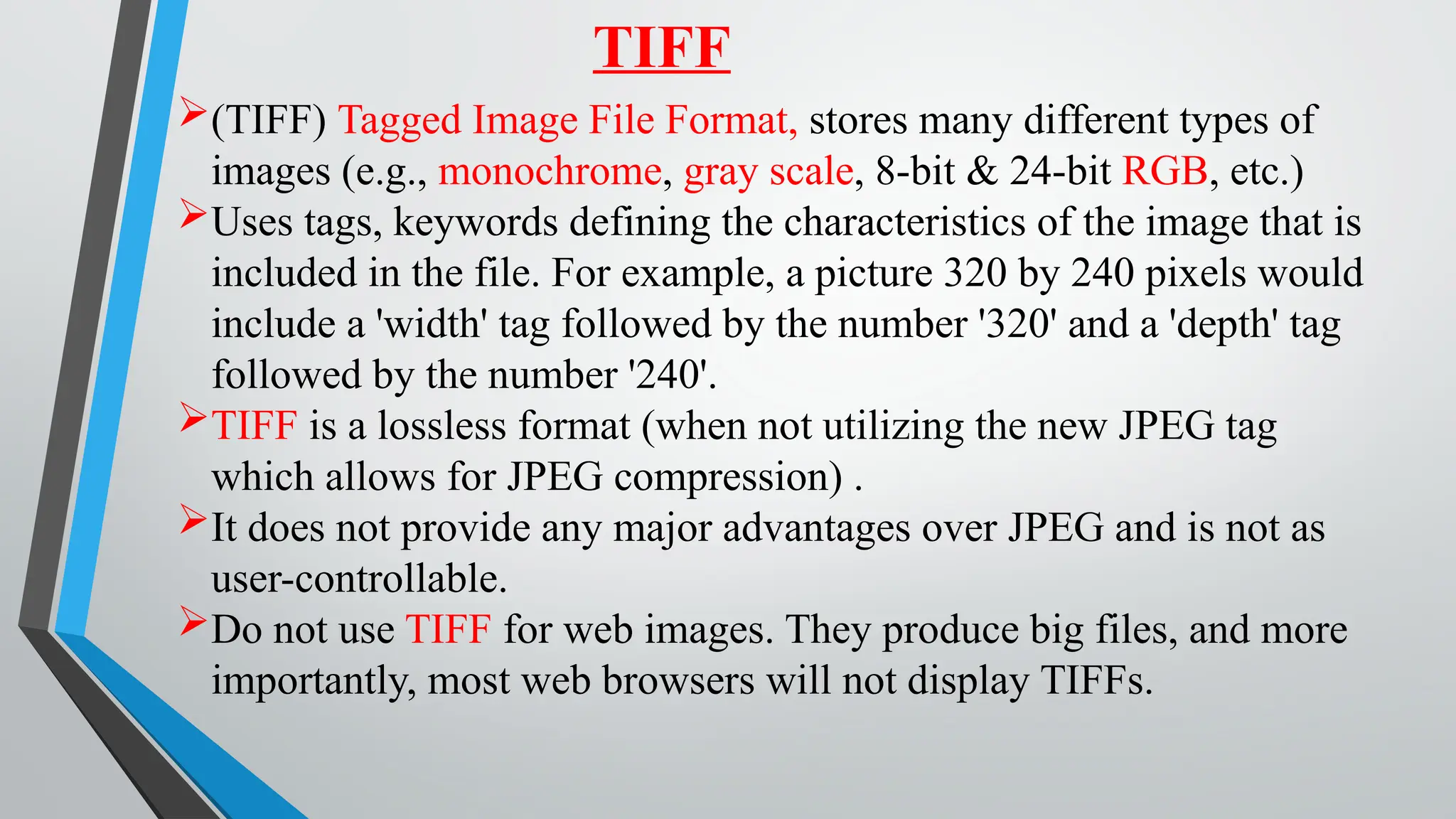 TIFF
(TIFF) Tagged Image File Format, stores many different types of
images (e.g., monochrome, gray scale, 8-bit & 24-bit RGB, etc.)
Uses tags, keywords defining the characteristics of the image that is
included in the file. For example, a picture 320 by 240 pixels would
include a 'width' tag followed by the number '320' and a 'depth' tag
followed by the number '240'.
TIFF is a lossless format (when not utilizing the new JPEG tag
which allows for JPEG compression) .
It does not provide any major advantages over JPEG and is not as
user-controllable.
Do not use TIFF for web images. They produce big files, and more
importantly, most web browsers will not display TIFFs.
 
