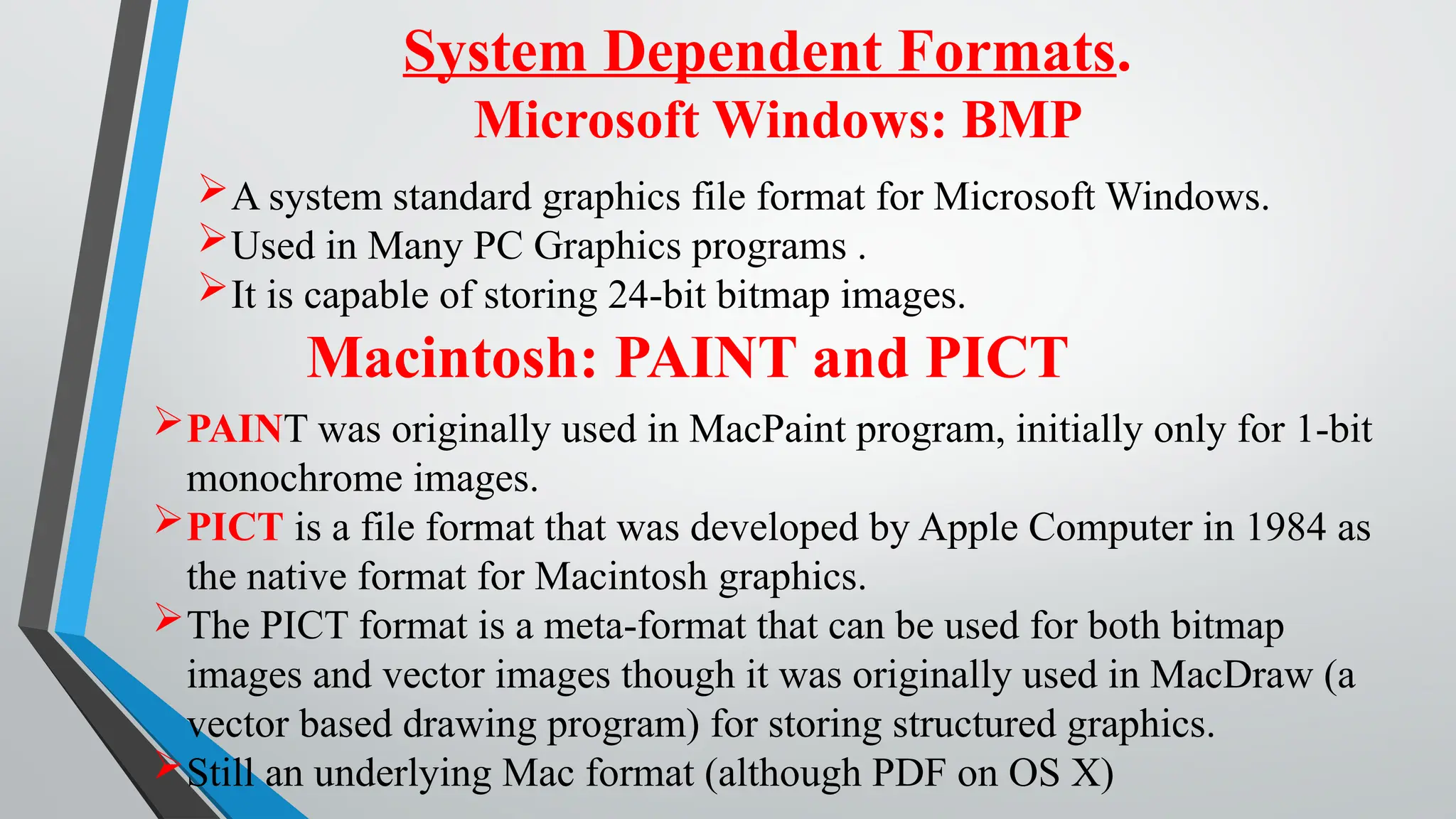 System Dependent Formats.
Microsoft Windows: BMP
A system standard graphics file format for Microsoft Windows.
Used in Many PC Graphics programs .
It is capable of storing 24-bit bitmap images.
Macintosh: PAINT and PICT
PAINT was originally used in MacPaint program, initially only for 1-bit
monochrome images.
PICT is a file format that was developed by Apple Computer in 1984 as
the native format for Macintosh graphics.
The PICT format is a meta-format that can be used for both bitmap
images and vector images though it was originally used in MacDraw (a
vector based drawing program) for storing structured graphics.
Still an underlying Mac format (although PDF on OS X)
 