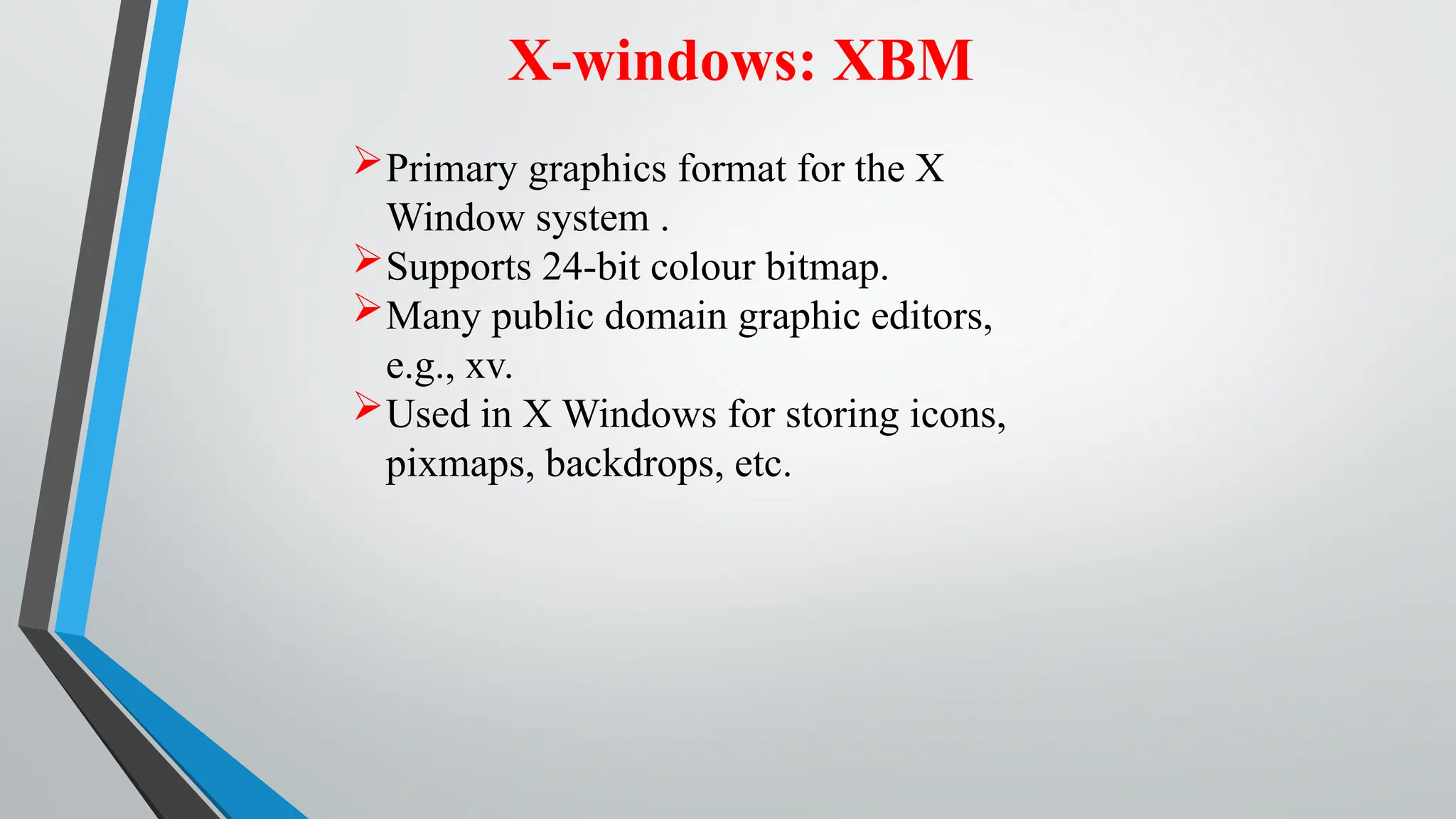 X-windows: XBM
Primary graphics format for the X
Window system .
Supports 24-bit colour bitmap.
Many public domain graphic editors,
e.g., xv.
Used in X Windows for storing icons,
pixmaps, backdrops, etc.
 