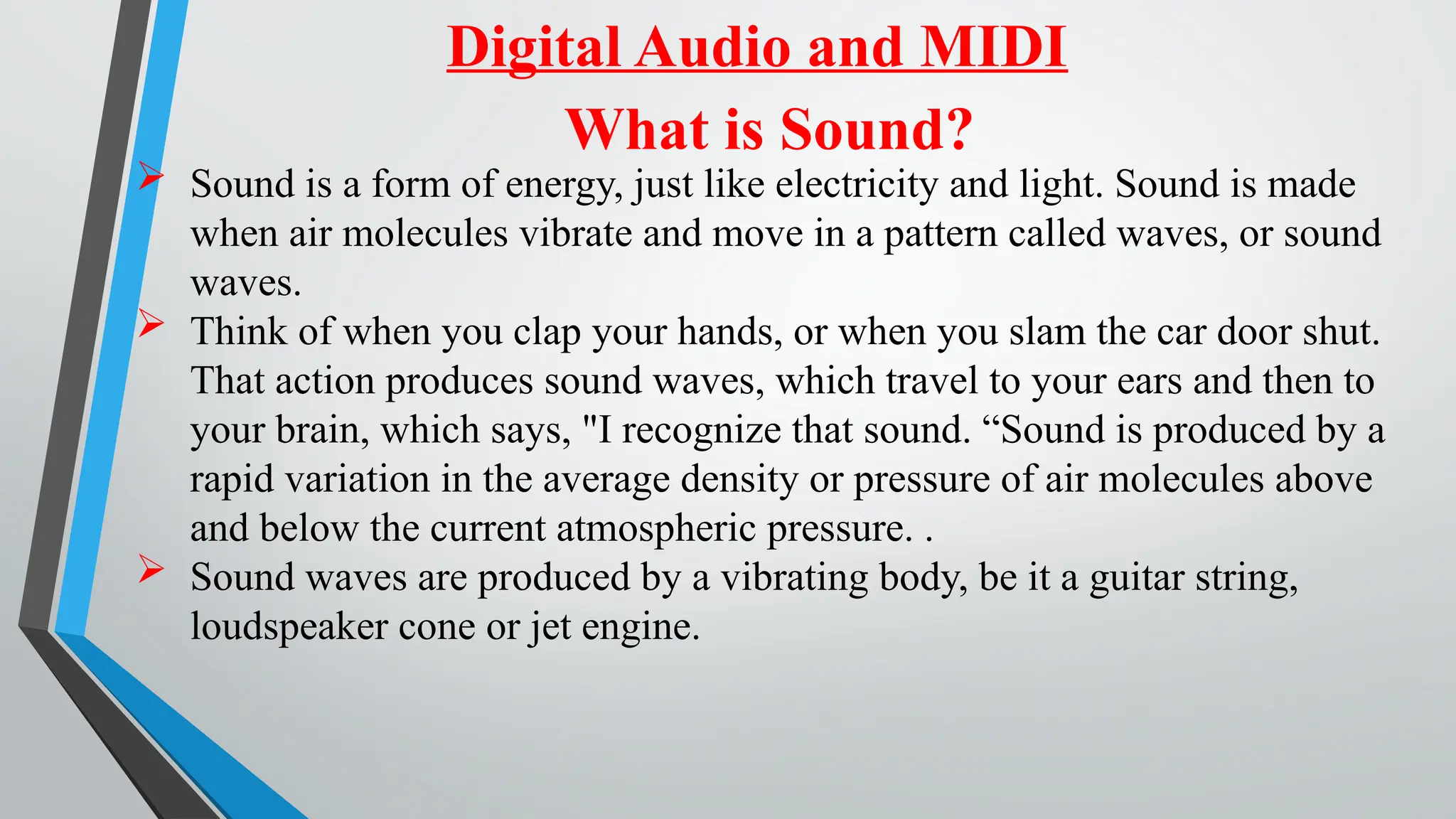 Digital Audio and MIDI
What is Sound?
 Sound is a form of energy, just like electricity and light. Sound is made
when air molecules vibrate and move in a pattern called waves, or sound
waves.
 Think of when you clap your hands, or when you slam the car door shut.
That action produces sound waves, which travel to your ears and then to
your brain, which says, "I recognize that sound. “Sound is produced by a
rapid variation in the average density or pressure of air molecules above
and below the current atmospheric pressure. .
 Sound waves are produced by a vibrating body, be it a guitar string,
loudspeaker cone or jet engine.
 