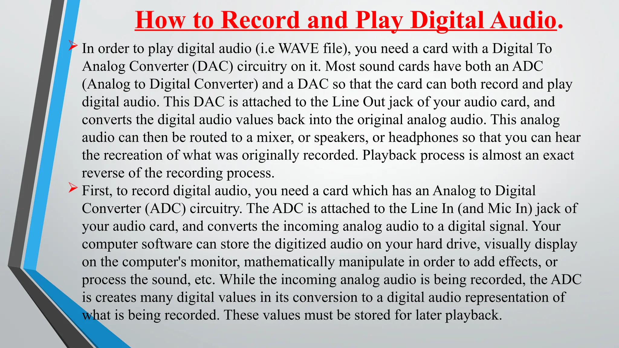 How to Record and Play Digital Audio.
 In order to play digital audio (i.e WAVE file), you need a card with a Digital To
Analog Converter (DAC) circuitry on it. Most sound cards have both an ADC
(Analog to Digital Converter) and a DAC so that the card can both record and play
digital audio. This DAC is attached to the Line Out jack of your audio card, and
converts the digital audio values back into the original analog audio. This analog
audio can then be routed to a mixer, or speakers, or headphones so that you can hear
the recreation of what was originally recorded. Playback process is almost an exact
reverse of the recording process.
 First, to record digital audio, you need a card which has an Analog to Digital
Converter (ADC) circuitry. The ADC is attached to the Line In (and Mic In) jack of
your audio card, and converts the incoming analog audio to a digital signal. Your
computer software can store the digitized audio on your hard drive, visually display
on the computer's monitor, mathematically manipulate in order to add effects, or
process the sound, etc. While the incoming analog audio is being recorded, the ADC
is creates many digital values in its conversion to a digital audio representation of
what is being recorded. These values must be stored for later playback.
 