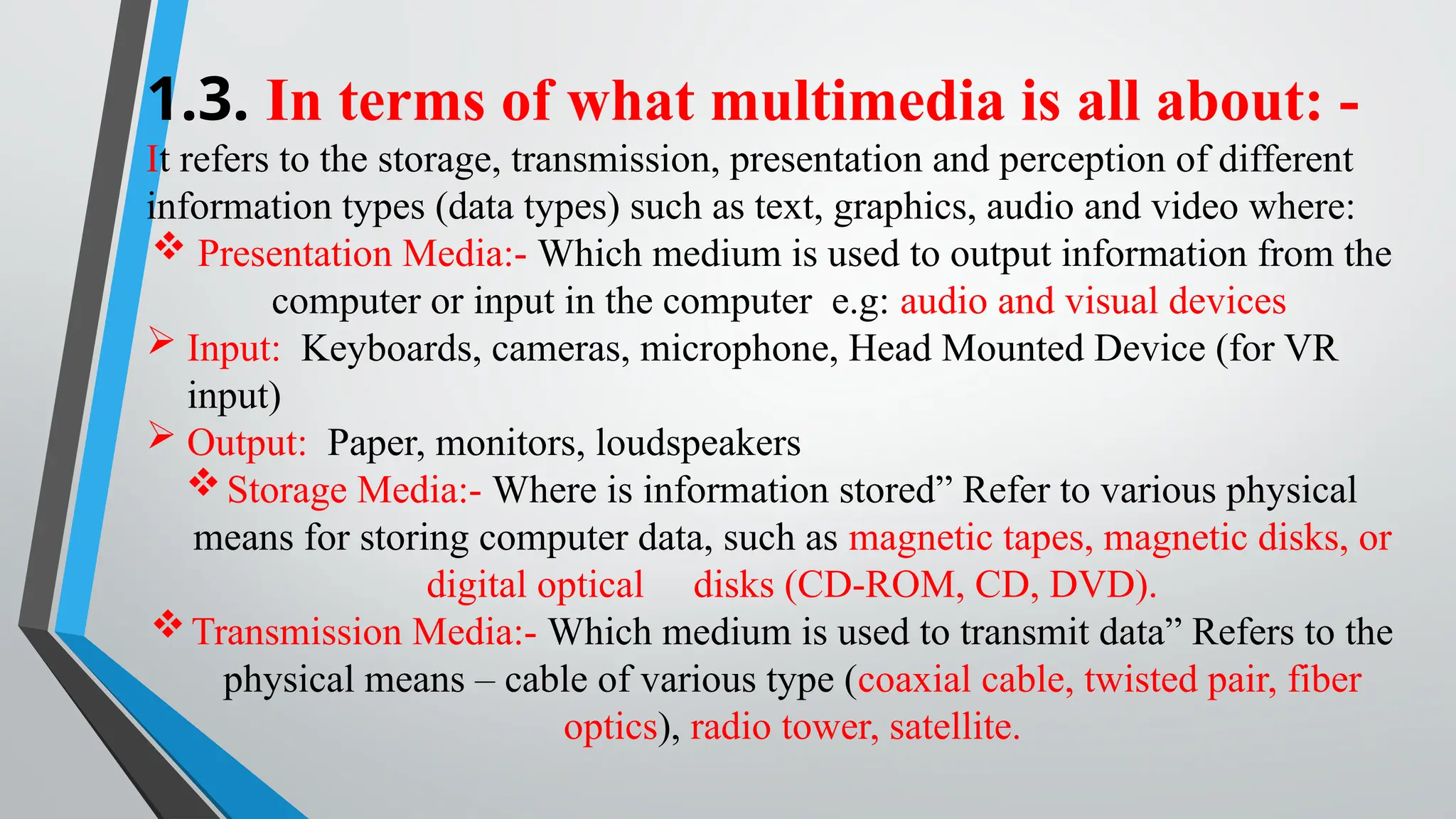 1.3. In terms of what multimedia is all about: -
It refers to the storage, transmission, presentation and perception of different
information types (data types) such as text, graphics, audio and video where:
 Presentation Media:- Which medium is used to output information from the
computer or input in the computer e.g: audio and visual devices
 Input: Keyboards, cameras, microphone, Head Mounted Device (for VR
input)
 Output: Paper, monitors, loudspeakers
Storage Media:- Where is information stored” Refer to various physical
means for storing computer data, such as magnetic tapes, magnetic disks, or
digital optical disks (CD-ROM, CD, DVD).
Transmission Media:- Which medium is used to transmit data” Refers to the
physical means – cable of various type (coaxial cable, twisted pair, fiber
optics), radio tower, satellite.
 